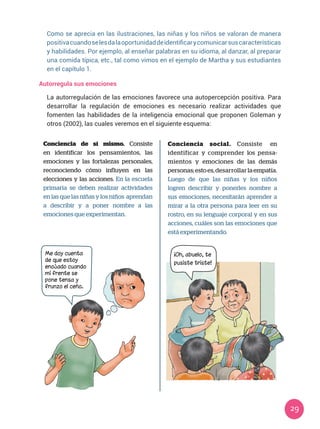 29
Autorregula sus emociones
La autorregulación de las emociones favorece una autopercepción positiva. Para
desarrollar la regulación de emociones es necesario realizar actividades que
fomenten las habilidades de la inteligencia emocional que proponen Goleman y
otros (2002), las cuales veremos en el siguiente esquema:
Conciencia de sí mismo. Consiste
en identificar los pensamientos, las
emociones y las fortalezas personales,
reconociendo cómo influyen en las
elecciones y las acciones. En la escuela
primaria se deben realizar actividades
en las que las niñas y los niños aprendan
a describir y a poner nombre a las
emociones que experimentan.
Conciencia social. Consiste en
identificar y comprender los pensa-
mientos y emociones de las demás
personas;estoes,desarrollar laempatía.
Luego de que las niñas y los niños
logren describir y ponerles nombre a
sus emociones, necesitarán aprender a
mirar a la otra persona para leer en su
rostro, en su lenguaje corporal y en sus
acciones, cuáles son las emociones que
está experimentando.
Me doy cuenta
de que estoy
enojado cuando
mi frente se
pone tensa y
frunzo el ceño.
¡Oh, abuelo, te
pusiste triste!
Como se aprecia en las ilustraciones, las niñas y los niños se valoran de manera
positivacuandoselesdalaoportunidaddeidentificarycomunicarsuscaracterísticas
y habilidades. Por ejemplo, al enseñar palabras en su idioma, al danzar, al preparar
una comida típica, etc., tal como vimos en el ejemplo de Martha y sus estudiantes
en el capítulo 1.
 
