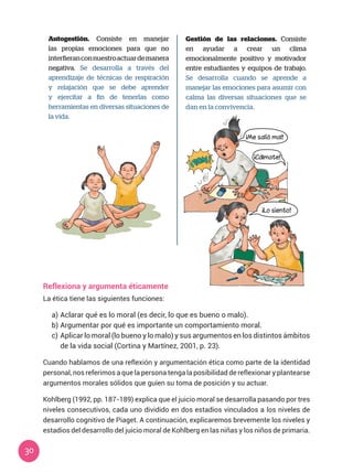 30
Autogestión. Consiste en manejar
las propias emociones para que no
interfieranconnuestroactuardemanera
negativa. Se desarrolla a través del
aprendizaje de técnicas de respiración
y relajación que se debe aprender
y ejercitar a fin de tenerlas como
herramientas en diversas situaciones de
la vida.
Gestión de las relaciones. Consiste
en ayudar a crear un clima
emocionalmente positivo y motivador
entre estudiantes y equipos de trabajo.
Se desarrolla cuando se aprende a
manejar las emociones para asumir con
calma las diversas situaciones que se
dan en la convivencia.
Reflexiona y argumenta éticamente
La ética tiene las siguientes funciones:
a)	Aclarar qué es lo moral (es decir, lo que es bueno o malo).
b)	Argumentar por qué es importante un comportamiento moral.
c)	Aplicar lo moral (lo bueno y lo malo) y sus argumentos en los distintos ámbitos
de la vida social (Cortina y Martínez, 2001, p. 23).
Cuando hablamos de una reflexión y argumentación ética como parte de la identidad
personal, nos referimos a que la persona tenga la posibilidad de reflexionar y plantearse
argumentos morales sólidos que guíen su toma de posición y su actuar.
Kohlberg (1992, pp. 187-189) explica que el juicio moral se desarrolla pasando por tres
niveles consecutivos, cada uno dividido en dos estadios vinculados a los niveles de
desarrollo cognitivo de Piaget. A continuación, explicaremos brevemente los niveles y
estadios del desarrollo del juicio moral de Kohlberg en las niñas y los niños de primaria.
¡Me salió mal!
¡Cálmate!
¡Lo siento!
 