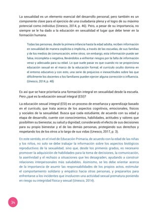 34
La sexualidad es un elemento esencial del desarrollo personal, pero también es un
componente clave para el ejercicio de una ciudadanía plena y el logro de su máximo
potencial como individuo (Unesco, 2014, p. 46). Pero, a pesar de su importancia, no
siempre se le ha dado a la educación en sexualidad el lugar que debe tener en la
formación humana.
Es así que se hace prioritaria una formación integral en sexualidad desde la escuela.
Pero ¿qué es la educación sexual integral (ESI)?
La educación sexual integral (ESI) es un proceso de enseñanza y aprendizaje basado
en el currículo, que trata acerca de los aspectos cognitivos, emocionales, físicos
y sociales de la sexualidad. Busca que cada estudiante, de acuerdo con su edad y
etapa de desarrollo, cuente con conocimientos, habilidades, actitudes y valores que
posibiliten su bienestar, su salud y dignidad; considerando el efecto de sus decisiones
para su propio bienestar y el de las demás personas, protegiendo sus derechos y
respetando los de los otros a lo largo de sus vidas (Unesco, 2017, p. 3).
En este sentido, en el nivel de Educación Primaria, de acuerdo con la edad de las niñas
y los niños, no solo se debe trabajar la información sobre los aspectos biológicos
reproductivos de la sexualidad; sino que, desde los primeros grados, es necesario
promover la adquisición de habilidades para la toma de decisiones, la comunicación,
la asertividad y el rechazo a situaciones que les desagraden, ayudando a construir
relaciones interpersonales más saludables. Asimismo, se les debe orientar acerca
de la importancia de asumir las responsabilidades de los propios actos, estimular
el comportamiento solidario y empático hacia otras personas, y prepararlos para
enfrentarse a los incidentes que involucren una actividad sexual prematura poniendo
en riesgo su integridad física y sexual (Unesco, 2014).
Todas las personas, desde la primera infancia hasta la edad adulta, reciben información
en sexualidad de manera explícita o implícita, a través de las escuelas, de sus familias
y de los medios de comunicación, entre otros; sin embargo, esta información puede ser
falsa, incompleta o negativa, llevándolos a enfrentar riesgos por la falta de información
veraz y adecuada para su edad. Lo que suele pasar es que cuando no se proporciona
educación sexual en el marco de la educación formal, el currículo oculto domina en
el entorno educativo y con esto, una serie de prejuicios e inexactitudes sobre las que
difícilmente los docentes o los familiares pueden ejercer alguna corrección o influencia.
(Unesco, 2014, p. 48)
 