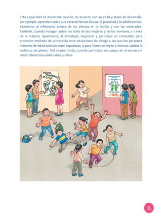 35
Esta capacidad se desarrolla cuando, de acuerdo con su edad y etapa de desarrollo,
por ejemplo, aprenden sobre sus características físicas, la pubertad y la adolescencia.
Asimismo, al reflexionar acerca de los afectos en la familia y con las amistades.
También, cuando indagan sobre los roles de las mujeres y de los hombres a través
de la historia. Igualmente, al investigar, organizar y participar en campañas para
promover medidas de protección ante situaciones de riesgo a las que las personas
menores de edad podrían estar expuestas, o para fomentar leyes o normas contra la
violencia de género. Del mismo modo, cuando participan en juegos en el recreo sin
hacer diferencias entre niñas y niños.
 