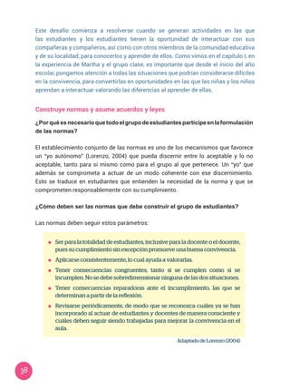 38
Este desafío comienza a resolverse cuando se generan actividades en las que
las estudiantes y los estudiantes tienen la oportunidad de interactuar con sus
compañeras y compañeros, así como con otros miembros de la comunidad educativa
y de su localidad, para conocerlos y aprender de ellos. Como vimos en el capítulo I, en
la experiencia de Martha y el grupo clase, es importante que desde el inicio del año
escolar, pongamos atención a todas las situaciones que podrían considerarse difíciles
en la convivencia, para convertirlas en oportunidades en las que las niñas y los niños
aprendan a interactuar valorando las diferencias al aprender de ellas.
Construye normas y asume acuerdos y leyes
¿Porquéesnecesarioquetodoelgrupodeestudiantesparticipeenlaformulación
de las normas?
El establecimiento conjunto de las normas es uno de los mecanismos que favorece
un “yo autónomo” (Lorenzo, 2004) que pueda discernir entre lo aceptable y lo no
aceptable, tanto para sí mismo como para el grupo al que pertenece. Un “yo” que
además se comprometa a actuar de un modo coherente con ese discernimiento.
Esto se traduce en estudiantes que entienden la necesidad de la norma y que se
comprometen responsablemente con su cumplimiento.
¿Cómo deben ser las normas que debe construir el grupo de estudiantes?
Las normas deben seguir estos parámetros:
	 Ser para la totalidad de estudiantes, inclusive para la docente o el docente,
pues su cumplimiento sin excepción promueve una buena convivencia.
	 Aplicarse consistentemente, lo cual ayuda a valorarlas.
	 Tener consecuencias congruentes, tanto si se cumplen como si se
incumplen. No se debe sobredimensionar ninguna de las dos situaciones.
	 Tener consecuencias reparadoras ante el incumplimiento, las que se
determinan a partir de la reflexión.
	 Revisarse periódicamente, de modo que se reconozca cuáles ya se han
incorporado al actuar de estudiantes y docentes de manera consciente y
cuáles deben seguir siendo trabajadas para mejorar la convivencia en el
aula.
Adaptado de Lorenzo (2004)
 