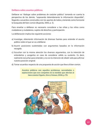 41
Asuntos públicos son aquellos problemas, necesidades o
aspiraciones que nos competen en la medida que afectan al
bien común (Ugarte, Alva y Gómez, 2006, p. 75).
Delibera sobre asuntos públicos
Deliberar es “dialogar sobre problemas de carácter público” tomando en cuenta la
perspectiva de los demás, “sopesando detenidamente la información disponible”,
llegando a acuerdos construidos con los aportes de todos y teniendo como horizonte
la búsqueda del bien común (Bujanda, 2005, p. 2).
Para enseñar a deliberar es necesario considerar a las niñas y los niños como
ciudadanas y ciudadanos, sujetos de derechos y participación.
La deliberación implica las siguiente acciones:
a)	Investigar, obteniendo información de diversas fuentes para entender el asunto
público sobre el que se va a deliberar.
b)	Asumir posiciones sustentadas con argumentos basados en la información
recogida.
c)	Escuchar con la misma atención los diversos argumentos, con la intención de
entenderlos y acogerlos en caso de considerar válido su sustento. Es decir,
realmente escuchar para entender y no con la intención de rebatir solo para afirmar
nuestra posición original.
d)	Tomar acuerdos respecto de una propuesta de acción que lleve al bien común.
 