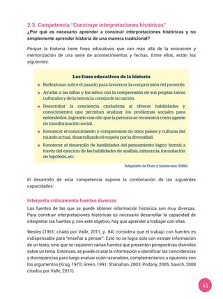 45
2.3. Competencia “Construye interpretaciones históricas”
¿Por qué es necesario aprender a construir interpretaciones históricas y no
simplemente aprender historia de una manera tradicional?
Porque la historia tiene fines educativos que van más allá de la evocación y
memorización de una serie de acontecimientos y fechas. Entre ellos, están los
siguientes:
Los fines educativos de la historia
	 Reflexionar sobre el pasado para favorecer la comprensión del presente.
	 Ayudar a las niñas y los niños con la comprensión de sus propias raíces
culturales y de la herencia común de su nación.
	 Desarrollar la conciencia ciudadana al ofrecer habilidades y
conocimientos que permitan analizar los problemas sociales para
entenderlos, logrando con ello que la persona se reconozca como agente
de transformación social.
	 Favorecer el conocimiento y comprensión de otros países y culturas del
mundo actual, desarrollando el respeto por la diversidad.
	 Favorecer el desarrollo de habilidades del pensamiento lógico formal a
través del ejercicio de las habilidades de análisis, inferencia, formulación
de hipótesis, etc.
Adaptado de Prats y Santacana (1988).
El desarrollo de esta competencia supone la combinación de las siguientes
capacidades:
Interpreta críticamente fuentes diversas
Las fuentes de las que se puede obtener información histórica son muy diversas.
Para construir interpretaciones históricas es necesario desarrollar la capacidad de
interpretar las fuentes y, con este objetivo, hay que aprender a trabajar con ellas.
Wesley (1961; citado por Valle, 2011, p. 84) considera que el trabajo con fuentes es
indispensable para “enseñar a pensar”. Esto no se logra solo con extraer información
de un texto, sino que se requieren varias fuentes que presenten perspectivas disímiles
sobre un tema. Entonces, se puede cruzar la información e identificar las coincidencias
y discrepancias para luego evaluar cuán razonables, complementarios u opuestos son
los argumentos (Krug, 1970; Green, 1991; Shanahan, 2003; Podany, 2005; Savich, 2008
citados por Valle, 2011).
 