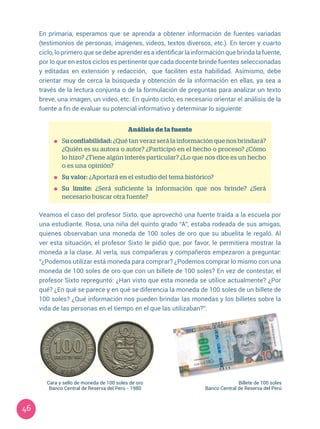 46
En primaria, esperamos que se aprenda a obtener información de fuentes variadas
(testimonios de personas, imágenes, videos, textos diversos, etc.). En tercer y cuarto
ciclo, lo primero que se debe aprender es a identificar la información que brinda la fuente,
por lo que en estos ciclos es pertinente que cada docente brinde fuentes seleccionadas
y editadas en extensión y redacción, que faciliten esta habilidad. Asimismo, debe
orientar muy de cerca la búsqueda y obtención de la información en ellas, ya sea a
través de la lectura conjunta o de la formulación de preguntas para analizar un texto
breve, una imagen, un video, etc. En quinto ciclo, es necesario orientar el análisis de la
fuente a fin de evaluar su potencial informativo y determinar lo siguiente:
Análisis de la fuente
	Su confiabilidad: ¿Qué tan veraz será la información que nos brindará?
¿Quién es su autora o autor? ¿Participó en el hecho o proceso? ¿Cómo
lo hizo? ¿Tiene algún interés particular? ¿Lo que nos dice es un hecho
o es una opinión?
	 Su valor: ¿Aportará en el estudio del tema histórico?
	 Su límite: ¿Será suficiente la información que nos brinde? ¿Será
necesario buscar otra fuente?
Veamos el caso del profesor Sixto, que aprovechó una fuente traída a la escuela por
una estudiante. Rosa, una niña del quinto grado “A”, estaba rodeada de sus amigas,
quienes observaban una moneda de 100 soles de oro que su abuelita le regaló. Al
ver esta situación, el profesor Sixto le pidió que, por favor, le permitiera mostrar la
moneda a la clase. Al verla, sus compañeras y compañeros empezaron a preguntar:
“¿Podemos utilizar está moneda para comprar? ¿Podemos comprar lo mismo con una
moneda de 100 soles de oro que con un billete de 100 soles? En vez de contestar, el
profesor Sixto repreguntó: ¿Han visto que esta moneda se utilice actualmente? ¿Por
qué? ¿En qué se parece y en qué se diferencia la moneda de 100 soles de un billete de
100 soles? ¿Qué información nos pueden brindar las monedas y los billetes sobre la
vida de las personas en el tiempo en el que las utilizaban?”.
Cara y sello de moneda de 100 soles de oro
Banco Central de Reserva del Perú - 1980
Billete de 100 soles
Banco Central de Reserva del Perú
 