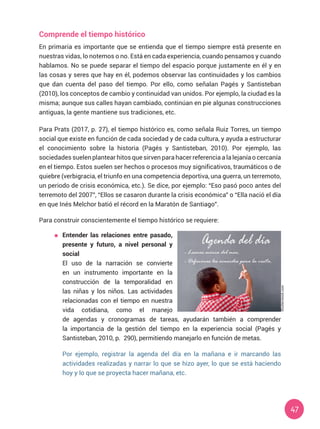 47
Comprende el tiempo histórico
En primaria es importante que se entienda que el tiempo siempre está presente en
nuestras vidas, lo notemos o no. Está en cada experiencia, cuando pensamos y cuando
hablamos. No se puede separar el tiempo del espacio porque justamente en él y en
las cosas y seres que hay en él, podemos observar las continuidades y los cambios
que dan cuenta del paso del tiempo. Por ello, como señalan Pagés y Santisteban
(2010), los conceptos de cambio y continuidad van unidos. Por ejemplo, la ciudad es la
misma; aunque sus calles hayan cambiado, continúan en pie algunas construcciones
antiguas, la gente mantiene sus tradiciones, etc.
Para Prats (2017, p. 27), el tiempo histórico es, como señala Ruiz Torres, un tiempo
social que existe en función de cada sociedad y de cada cultura, y ayuda a estructurar
el conocimiento sobre la historia (Pagés y Santisteban, 2010). Por ejemplo, las
sociedades suelen plantear hitos que sirven para hacer referencia a la lejanía o cercanía
en el tiempo. Estos suelen ser hechos o procesos muy significativos, traumáticos o de
quiebre (verbigracia, el triunfo en una competencia deportiva, una guerra, un terremoto,
un periodo de crisis económica, etc.). Se dice, por ejemplo: “Eso pasó poco antes del
terremoto del 2007”, “Ellos se casaron durante la crisis económica” o “Ella nació el día
en que Inés Melchor batió el récord en la Maratón de Santiago”.
Para construir conscientemente el tiempo histórico se requiere:
	 Entender las relaciones entre pasado,
presente y futuro, a nivel personal y
social
	 El uso de la narración se convierte
en un instrumento importante en la
construcción de la temporalidad en
las niñas y los niños. Las actividades
relacionadas con el tiempo en nuestra
vida cotidiana, como el manejo
de agendas y cronogramas de tareas, ayudarán también a comprender
la importancia de la gestión del tiempo en la experiencia social (Pagés y
Santisteban, 2010, p. 290), permitiendo manejarlo en función de metas.
	 Por ejemplo, registrar la agenda del día en la mañana e ir marcando las
actividades realizadas y narrar lo que se hizo ayer, lo que se está haciendo
hoy y lo que se proyecta hacer mañana, etc.
Shutterstock.com
- Leemos acerca del mar.
- Definimos los acuerdos para la visita.
 