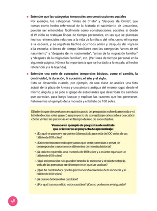 48
	 Entender que las categorías temporales son construcciones sociales
	 Por ejemplo, las categorías “antes de Cristo” y “después de Cristo”, que
toman como hecho referencial de la historia el nacimiento de Jesucristo,
pueden ser entendidas fácilmente como construcciones sociales si desde
el IV ciclo se trabajan líneas de tiempo personales, en las que se plantean
hechos referenciales relativos a la vida de la niña o del niño, como el ingreso
a la escuela, y se registran hechos ocurridos antes y después del ingreso
a la escuela; o líneas de tiempo familiares con las categorías “antes de mi
nacimiento” y “después de mi nacimiento”, “antes de la migración familiar”
y “después de la migración familiar”, etc. (Ver línea de tiempo personal en la
siguiente página. Nótese la importancia que se ha dado a la escala, al hecho
referencial y a la leyenda).
	 Entender una serie de conceptos temporales básicos, como el cambio, la
continuidad, la duración, la sucesión, el año y el siglo.
	 Esto se desarrolla cuando, por ejemplo, en una clase se analiza una foto
actual de la plaza de Armas y una pintura antigua del mismo lugar, desde el
mismo ángulo, y se pide al grupo de estudiantes que describan los cambios
que aprecian, para luego buscar y explicar las razones que los generaron.
Retomemos el ejemplo de la moneda y el billete de 100 soles.
El interés que despertaron en quinto grado las preguntas sobre la moneda y el
billete de cien soles generó un proyecto de aprendizaje orientado a descubrir
cómo vivían las personas en el tiempo de uso de esos objetos.
Veamosunejemplodepreguntasdeanálisis
queorientaronelproyectodeaprendizaje:
¿En qué se parece y en qué se diferencia la moneda de 100 soles de un
billete de 100 soles?
¿Existen otras monedas peruanas que sean parecidas a pesar de
corresponder a momentos diferentes de nuestra historia?
¿A cuánto equivalía una moneda de 100 soles y a cuánto equivale un
billete de 100 soles?
¿Qué información nos pueden brindar la moneda y el billete sobre la
vida de las personas en el tiempo en el que las usaban?
¿Qué ha cambiado y qué ha permanecido en el uso de la moneda y el
billete de 100 soles?
¿A qué se deben estos cambios?
¿Por qué han sucedido estos cambios? ¿Cómo podemos averiguarlo?
 