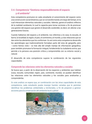 55
2.4.	Competencia “Gestiona responsablemente el espacio
	 y el ambiente”
Esta competencia promueve en cada estudiante el conocimiento del espacio como
una construcción social dinámica, que se va transformando a lo largo del tiempo, en la
cual interactúan elementos naturales y sociales. Además, genera el análisis reflexivo
de la realidad cambiante, lo cual lo capacita para tomar acciones a fin de promover
una gestión del espacio que genere el desarrollo sostenible; es decir, sin afectar a las
generaciones futuras.
Cuando hablamos del espacio y el ambiente, nos referimos a la casa, la escuela, el
barrio, la localidad, la región, el país, el continente y el mundo, y a las relaciones que se
dan entre los elementos que los conforman. Es así como esta competencia desarrolla
los aprendizajes que tradicionalmente formaban parte del área de geografía, pero
—como hemos visto— va más allá del simple manejo de información geográfica,
pues también promueve la formación integral, fortaleciendo la ciudadanía activa, que
permite a la persona una posición crítica y comprometida con su entorno social y
natural.
El desarrollo de esta competencia supone la combinación de las siguientes
capacidades:
Comprende las relaciones entre los elementos naturales y sociales
Se busca que, a partir de la observación de los espacios y ambientes que habitan
(casa, escuela, comunidad, región, país, continente, mundo), se puedan identificar
las relaciones entre los elementos naturales y los sociales para analizarlas y
comprenderlas.
En este análisis se espera que, en combinación con las otras capacidades de esta
competencia, cada estudiante pueda manejar fuentes variadas que le permitan
identificar los problemas ambientales y territoriales, a fin de proponer y generar
acciones para la conservación del ambiente local y global.
Shutterstock.com
 