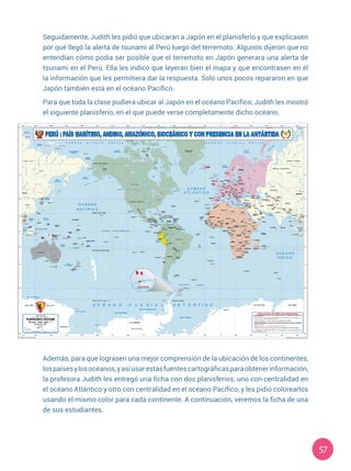 57
Seguidamente, Judith les pidió que ubicaran a Japón en el planisferio y que explicasen
por qué llegó la alerta de tsunami al Perú luego del terremoto. Algunos dijeron que no
entendían cómo podía ser posible que el terremoto en Japón generara una alerta de
tsunami en el Perú. Ella les indicó que leyeran bien el mapa y que encontrasen en él
la información que les permitiera dar la respuesta. Solo unos pocos repararon en que
Japón también está en el océano Pacífico.
Para que toda la clase pudiera ubicar al Japón en el océano Pacífico, Judith les mostró
el siguiente planisferio, en el que puede verse completamente dicho océano.
Además, para que lograsen una mejor comprensión de la ubicación de los continentes,
lospaísesylosocéanos,yasíusarestasfuentescartográficasparaobtenerinformación,
la profesora Judith les entregó una ficha con dos planisferios, uno con centralidad en
el océano Atlántico y otro con centralidad en el océano Pacífico, y les pidió colorearlos
usando el mismo color para cada continente. A continuación, veremos la ficha de una
de sus estudiantes.
 