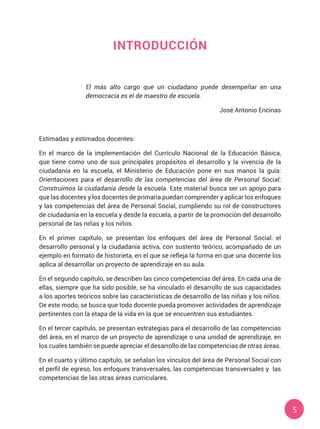 5
INTRODUCCIÓN
El más alto cargo que un ciudadano puede desempeñar en una
democracia es el de maestro de escuela.
José Antonio Encinas
Estimadas y estimados docentes:
En el marco de la implementación del Currículo Nacional de la Educación Básica,
que tiene como uno de sus principales propósitos el desarrollo y la vivencia de la
ciudadanía en la escuela, el Ministerio de Educación pone en sus manos la guía:
Orientaciones para el desarrollo de las competencias del área de Personal Social:
Construimos la ciudadanía desde la escuela. Este material busca ser un apoyo para
que las docentes y los docentes de primaria puedan comprender y aplicar los enfoques
y las competencias del área de Personal Social, cumpliendo su rol de constructores
de ciudadanía en la escuela y desde la escuela, a partir de la promoción del desarrollo
personal de las niñas y los niños.
En el primer capítulo, se presentan los enfoques del área de Personal Social: el
desarrollo personal y la ciudadanía activa, con sustento teórico, acompañado de un
ejemplo en formato de historieta, en el que se refleja la forma en que una docente los
aplica al desarrollar un proyecto de aprendizaje en su aula.
En el segundo capítulo, se describen las cinco competencias del área. En cada una de
ellas, siempre que ha sido posible, se ha vinculado el desarrollo de sus capacidades
a los aportes teóricos sobre las características de desarrollo de las niñas y los niños.
De este modo, se busca que todo docente pueda promover actividades de aprendizaje
pertinentes con la etapa de la vida en la que se encuentren sus estudiantes.
En el tercer capítulo, se presentan estrategias para el desarrollo de las competencias
del área, en el marco de un proyecto de aprendizaje o una unidad de aprendizaje, en
los cuales también se puede apreciar el desarrollo de las competencias de otras áreas.
En el cuarto y último capítulo, se señalan los vínculos del área de Personal Social con
el perfil de egreso, los enfoques transversales, las competencias transversales y  las
competencias de las otras áreas curriculares.
 