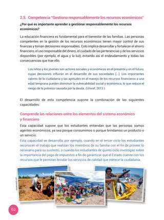 62
2.5.	 Competencia “Gestiona responsablemente los recursos económicos”
¿Por qué es importante aprender a gestionar responsablemente los recursos
económicos?
La educación financiera es fundamental para el bienestar de las familias. Las personas
competentes en la gestión de los recursos económicos tienen mayor control de sus
finanzas y toman decisiones responsables. Esto implica desarrollar y fortalecer el ahorro
financiero, el uso responsable del dinero, el cuidado de las pertenencias y de los servicios
disponibles (por ejemplo, el agua y la luz), evitando así el endeudamiento y todas las
consecuencias que trae ello.
Los niños y los jóvenes son actores sociales y económicos en el presente y en el futuro,
cuyas decisiones influirán en el desarrollo de sus sociedades [...]. Los importantes
valores de la ciudadanía y las aptitudes en el manejo de los recursos financieros a una
edad temprana pueden disminuir la vulnerabilidad social y económica, lo que reduce el
riesgo de la pobreza causada por la deuda. (Unicef, 2013 )
El desarrollo de esta competencia supone la combinación de las siguientes
capacidades:
Comprende las relaciones entre los elementos del sistema económico
y financiero
Esta capacidad supone que los estudiantes entiendan que las personas somos
agentes económicos, ya sea porque consumimos o porque brindamos un producto o
un servicio.
Esta capacidad se desarrolla, por ejemplo, cuando en el tercer ciclo los estudiantes
reconocen el trabajo que realizan los miembros de su familia con el fin de proveer lo
necesario para su sustento, o cuando los estudiantes de quinto ciclo investigan sobre
la importancia del pago de impuestos a fin de garantizar que el Estado cuente con los
recursos que le permitan brindar los servicios de calidad que merece la ciudadanía.
Shutterstock.com
Shutterstock.com
Shutterstock.com
 
