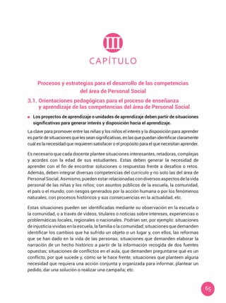 65
CAPÍTULO
III
Procesos y estrategias para el desarrollo de las competencias
del área de Personal Social
3.1.	Orientaciones pedagógicas para el proceso de enseñanza
	 y aprendizaje de las competencias del área de Personal Social
	 Los proyectos de aprendizaje o unidades de aprendizaje deben partir de situaciones
significativas para generar interés y disposición hacia el aprendizaje.
La clave para promover entre las niñas y los niños el interés y la disposición para aprender
espartirdesituacionesquelesseansignificativas,enlasquepuedanidentificarclaramente
cuál es la necesidad que requieren satisfacer o el propósito para el que necesitan aprender.
Es necesario que cada docente plantee situaciones interesantes, retadoras, complejas
y acordes con la edad de sus estudiantes. Estas deben generar la necesidad de
aprender con el fin de encontrar soluciones o respuestas frente a desafíos o retos.
Además, deben integrar diversas competencias del currículo y no solo las del área de
Personal Social. Asimismo, pueden estar relacionadas con diversos aspectos de la vida
personal de las niñas y los niños; con asuntos públicos de la escuela, la comunidad,
el país o el mundo; con riesgos generados por la acción humana o por los fenómenos
naturales; con procesos históricos y sus consecuencias en la actualidad, etc.
Estas situaciones pueden ser identificadas mediante su observación en la escuela o
la comunidad, o a través de videos, titulares o noticias sobre intereses, experiencias o
problemáticas locales, regionales o nacionales. Podrían ser, por ejemplo: situaciones
de injusticia vividas en la escuela, la familia o la comunidad; situaciones que demanden
identificar los cambios que ha sufrido un objeto o un lugar y, con ellos, las reformas
que se han dado en la vida de las personas; situaciones que demanden elaborar la
narración de un hecho histórico a partir de la información recogida de dos fuentes
opuestas; situaciones de conflictos en el aula, que demanden preguntarse qué es un
conflicto, por qué sucede y, cómo se le hace frente; situaciones que planteen alguna
necesidad que requiera una acción conjunta y organizada para informar, plantear un
pedido, dar una solución o realizar una campaña; etc.
 
