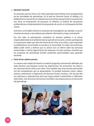66
	 Aprender haciendo
	 Es necesario que las niñas y los niños participen activamente como protagonistas
de las actividades de aprendizaje. En el área de Personal Social, el diálogo y la
deliberación se convierten en experiencias recurrentes que permiten la construcción
con otros, la comprensión de procesos, la reflexión, el análisis de situaciones
problemáticas y el planteamiento de propuestas de acción en la búsqueda del bien
común.
	 Asimismo, se les debe orientar en el proceso de investigación; por ejemplo, a recurrir
a fuentes primarias y secundarias para obtener información y luego contrastarla.
	 Por otro lado, la participación ciudadana en asuntos públicos o el actuar
responsablemente en el ambiente solo se aprende en la acción, es decir, participando
en situaciones reales que sean de interés de las niñas y los niños, y que respondan
a problemáticas de la familia, la escuela y la comunidad. En estas circunstancias,
deben poder sentir y verificar que su actuar tuvo un efecto sobre las personas
involucradas o motivó alguna forma de respuesta. En este contexto, recuerda que
los proyectos de aprendizaje brindan excelentes oportunidades para aprender
haciendo.
	 Partir de los saberes previos
	 La manera más simple de hacerlo es realizar preguntas previamente definidas por
cada docente, que busquen evocar las experiencias, las emociones, las ideas y
las creencias de las niñas y los niños. Pero también hay otras formas pertinentes
con las competencias que se desarrollarán. Es posible presentar casos, videos,
noticias, testimonios y fragmentos de diversas fuentes escritas, a fin de que den
sus opiniones y apreciaciones para que luego puedan cuestionarlas y reflexionar
sobre ellas. Esto activa las estructuras mentales y las prepara para la construcción
del aprendizaje.
 