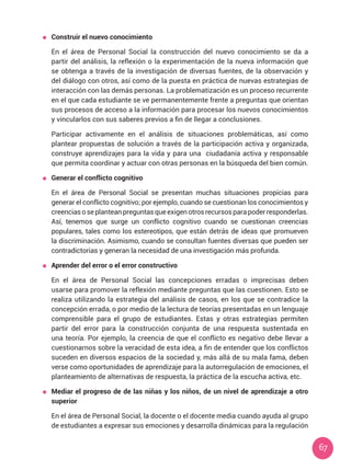 67
	 Construir el nuevo conocimiento
	 En el área de Personal Social la construcción del nuevo conocimiento se da a
partir del análisis, la reflexión o la experimentación de la nueva información que
se obtenga a través de la investigación de diversas fuentes, de la observación y
del diálogo con otros, así como de la puesta en práctica de nuevas estrategias de
interacción con las demás personas. La problematización es un proceso recurrente
en el que cada estudiante se ve permanentemente frente a preguntas que orientan
sus procesos de acceso a la información para procesar los nuevos conocimientos
y vincularlos con sus saberes previos a fin de llegar a conclusiones.
	 Participar activamente en el análisis de situaciones problemáticas, así como
plantear propuestas de solución a través de la participación activa y organizada,
construye aprendizajes para la vida y para una ciudadanía activa y responsable
que permita coordinar y actuar con otras personas en la búsqueda del bien común.
	 Generar el conflicto cognitivo
	 En el área de Personal Social se presentan muchas situaciones propicias para
generar el conflicto cognitivo; por ejemplo, cuando se cuestionan los conocimientos y
creenciasoseplanteanpreguntasqueexigenotrosrecursosparapoderresponderlas.
Así, tenemos que surge un conflicto cognitivo cuando se cuestionan creencias
populares, tales como los estereotipos, que están detrás de ideas que promueven
la discriminación. Asimismo, cuando se consultan fuentes diversas que pueden ser
contradictorias y generan la necesidad de una investigación más profunda.
	 Aprender del error o el error constructivo
	 En el área de Personal Social las concepciones erradas o imprecisas deben
usarse para promover la reflexión mediante preguntas que las cuestionen. Esto se
realiza utilizando la estrategia del análisis de casos, en los que se contradice la
concepción errada, o por medio de la lectura de teorías presentadas en un lenguaje
comprensible para el grupo de estudiantes. Estas y otras estrategias permiten
partir del error para la construcción conjunta de una respuesta sustentada en
una teoría. Por ejemplo, la creencia de que el conflicto es negativo debe llevar a
cuestionarnos sobre la veracidad de esta idea, a fin de entender que los conflictos
suceden en diversos espacios de la sociedad y, más allá de su mala fama, deben
verse como oportunidades de aprendizaje para la autorregulación de emociones, el
planteamiento de alternativas de respuesta, la práctica de la escucha activa, etc.
	 Mediar el progreso de de las niñas y los niños, de un nivel de aprendizaje a otro
superior
	 En el área de Personal Social, la docente o el docente media cuando ayuda al grupo
de estudiantes a expresar sus emociones y desarrolla dinámicas para la regulación
 