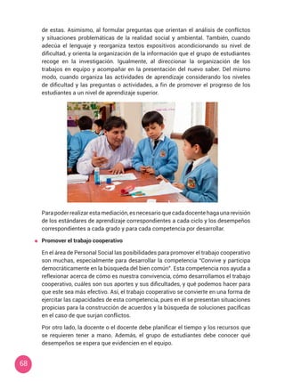 68
de estas. Asimismo, al formular preguntas que orientan el análisis de conflictos
y situaciones problemáticas de la realidad social y ambiental. También, cuando
adecúa el lenguaje y reorganiza textos expositivos acondicionando su nivel de
dificultad, y orienta la organización de la información que el grupo de estudiantes
recoge en la investigación. Igualmente, al direccionar la organización de los
trabajos en equipo y acompañar en la presentación del nuevo saber. Del mismo
modo, cuando organiza las actividades de aprendizaje considerando los niveles
de dificultad y las preguntas o actividades, a fin de promover el progreso de los
estudiantes a un nivel de aprendizaje superior.
	 Para poder realizar esta mediación, es necesario que cada docente haga una revisión
de los estándares de aprendizaje correspondientes a cada ciclo y los desempeños
correspondientes a cada grado y para cada competencia por desarrollar.
	 Promover el trabajo cooperativo
	 En el área de Personal Social las posibilidades para promover el trabajo cooperativo
son muchas, especialmente para desarrollar la competencia “Convive y participa
democráticamente en la búsqueda del bien común”. Esta competencia nos ayuda a
reflexionar acerca de cómo es nuestra convivencia, cómo desarrollamos el trabajo
cooperativo, cuáles son sus aportes y sus dificultades, y qué podemos hacer para
que este sea más efectivo. Así, el trabajo cooperativo se convierte en una forma de
ejercitar las capacidades de esta competencia, pues en él se presentan situaciones
propicias para la construcción de acuerdos y la búsqueda de soluciones pacíficas
en el caso de que surjan conflictos.
	 Por otro lado, la docente o el docente debe planificar el tiempo y los recursos que
se requieren tener a mano. Además, el grupo de estudiantes debe conocer qué
desempeños se espera que evidencien en el equipo.
 