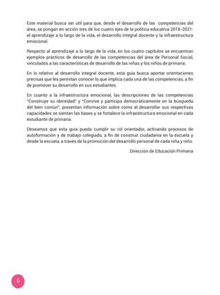 6
Este material busca ser útil para que, desde el desarrollo de las competencias del
área, se pongan en acción tres de los cuatro ejes de la política educativa 2018-2021:
el aprendizaje a lo largo de la vida, el desarrollo integral docente y la infraestructura
emocional.
Respecto al aprendizaje a lo largo de la vida, en los cuatro capítulos se encuentran
ejemplos prácticos de desarrollo de las competencias del área de Personal Social,
vinculados a las características de desarrollo de las niñas y los niños de primaria.
En lo relativo al desarrollo integral docente, esta guía busca aportar orientaciones
precisas que les permitan conocer lo que implica cada una de las competencias, a fin
de promover su desarrollo en sus estudiantes.
En cuanto a la infraestructura emocional, las descripciones de las competencias
“Construye su identidad” y “Convive y participa democráticamente en la búsqueda
del bien común”, presentan información sobre cómo al desarrollar sus respectivas
capacidades se sientan las bases y se fortalece la infraestructura emocional en cada
estudiante de primaria.
Deseamos que esta guía pueda cumplir su rol orientador, activando procesos de
autoformación y de trabajo colegiado, a fin de construir ciudadanía en la escuela y
desde la escuela, a través de la promoción del desarrollo personal de cada niña y niño.
Dirección de Educación Primaria
 