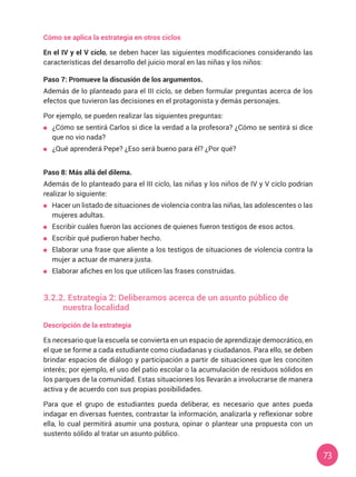 73
Cómo se aplica la estrategia en otros ciclos
En el IV y el V ciclo, se deben hacer las siguientes modificaciones considerando las
características del desarrollo del juicio moral en las niñas y los niños:
Paso 7: Promueve la discusión de los argumentos.
Además de lo planteado para el III ciclo, se deben formular preguntas acerca de los
efectos que tuvieron las decisiones en el protagonista y demás personajes.
Por ejemplo, se pueden realizar las siguientes preguntas:
	 ¿Cómo se sentirá Carlos si dice la verdad a la profesora? ¿Cómo se sentirá si dice
que no vio nada?
	 ¿Qué aprenderá Pepe? ¿Eso será bueno para él? ¿Por qué?
Paso 8: Más allá del dilema.
Además de lo planteado para el III ciclo, las niñas y los niños de IV y V ciclo podrían
realizar lo siguiente:
	 Hacer un listado de situaciones de violencia contra las niñas, las adolescentes o las
mujeres adultas.
	 Escribir cuáles fueron las acciones de quienes fueron testigos de esos actos.
	 Escribir qué pudieron haber hecho.
	 Elaborar una frase que aliente a los testigos de situaciones de violencia contra la
mujer a actuar de manera justa.
	 Elaborar afiches en los que utilicen las frases construidas.
3.2.2. Estrategia 2: Deliberamos acerca de un asunto público de
nuestra localidad
Descripción de la estrategia
Es necesario que la escuela se convierta en un espacio de aprendizaje democrático, en
el que se forme a cada estudiante como ciudadanas y ciudadanos. Para ello, se deben
brindar espacios de diálogo y participación a partir de situaciones que les conciten
interés; por ejemplo, el uso del patio escolar o la acumulación de residuos sólidos en
los parques de la comunidad. Estas situaciones los llevarán a involucrarse de manera
activa y de acuerdo con sus propias posibilidades.
Para que el grupo de estudiantes pueda deliberar, es necesario que antes pueda
indagar en diversas fuentes, contrastar la información, analizarla y reflexionar sobre
ella, lo cual permitirá asumir una postura, opinar o plantear una propuesta con un
sustento sólido al tratar un asunto público.
 