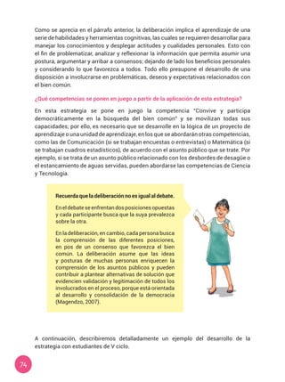 74
Como se aprecia en el párrafo anterior, la deliberación implica el aprendizaje de una
serie de habilidades y herramientas cognitivas, las cuales se requieren desarrollar para
manejar los conocimientos y desplegar actitudes y cualidades personales. Esto con
el fin de problematizar, analizar y reflexionar la información que permita asumir una
postura, argumentar y arribar a consensos; dejando de lado los beneficios personales
y considerando lo que favorezca a todos. Todo ello presupone el desarrollo de una
disposición a involucrarse en problemáticas, deseos y expectativas relacionados con
el bien común.
¿Qué competencias se ponen en juego a partir de la aplicación de esta estrategia?
En esta estrategia se pone en juego la competencia “Convive y participa
democráticamente en la búsqueda del bien común” y se movilizan todas sus
capacidades; por ello, es necesario que se desarrolle en la lógica de un proyecto de
aprendizaje o una unidad de aprendizaje, en los que se abordarán otras competencias,
como las de Comunicación (si se trabajan encuestas o entrevistas) o Matemática (si
se trabajan cuadros estadísticos), de acuerdo con el asunto público que se trate. Por
ejemplo, si se trata de un asunto público relacionado con los desbordes de desagüe o
el estancamiento de aguas servidas, pueden abordarse las competencias de Ciencia
y Tecnología.
A continuación, describiremos detalladamente un ejemplo del desarrollo de la
estrategia con estudiantes de V ciclo.
Recuerda que la deliberación no es igual al debate.
Eneldebateseenfrentandosposicionesopuestas
y cada participante busca que la suya prevalezca
sobre la otra.
En la deliberación, en cambio, cada persona busca
la comprensión de las diferentes posiciones,
en pos de un consenso que favorezca el bien
común. La deliberación asume que las ideas
y posturas de muchas personas enriquecen la
comprensión de los asuntos públicos y pueden
contribuir a plantear alternativas de solución que
evidencien validación y legitimación de todos los
involucrados en el proceso, porque está orientada
al desarrollo y consolidación de la democracia
(Magendzo, 2007).
 