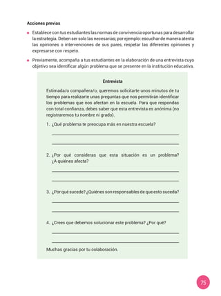 75
Acciones previas
	 Establece con tus estudiantes las normas de convivencia oportunas para desarrollar
la estrategia. Deben ser solo las necesarias; por ejemplo: escuchar de manera atenta
las opiniones o intervenciones de sus pares, respetar las diferentes opiniones y
expresarse con respeto.
	 Previamente, acompaña a tus estudiantes en la elaboración de una entrevista cuyo
objetivo sea identificar algún problema que se presente en la institución educativa.
Entrevista
Estimada/o compañera/o, queremos solicitarte unos minutos de tu
tiempo para realizarte unas preguntas que nos permitirán identificar
los problemas que nos afectan en la escuela. Para que respondas
con total confianza, debes saber que esta entrevista es anónima (no
registraremos tu nombre ni grado).
1.	 ¿Qué problema te preocupa más en nuestra escuela?
2.	 ¿Por qué consideras que esta situación es un problema?
¿A quiénes afecta?
3.	 ¿Por qué sucede? ¿Quiénes son responsables de que esto suceda?
4.	 ¿Crees que debemos solucionar este problema? ¿Por qué?
Muchas gracias por tu colaboración.
 
