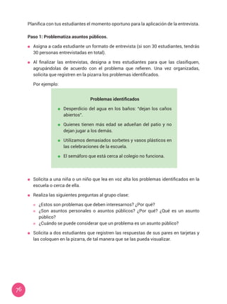 76
Planifica con tus estudiantes el momento oportuno para la aplicación de la entrevista.
Paso 1: Problematiza asuntos públicos.
	 Asigna a cada estudiante un formato de entrevista (si son 30 estudiantes, tendrás
30 personas entrevistadas en total).
	 Al finalizar las entrevistas, designa a tres estudiantes para que las clasifiquen,
agrupándolas de acuerdo con el problema que refieren. Una vez organizadas,
solicita que registren en la pizarra los problemas identificados.
	 Por ejemplo:
	 Solicita a una niña o un niño que lea en voz alta los problemas identificados en la
escuela o cerca de ella.
	 Realiza las siguientes preguntas al grupo clase:
	 ¿Estos son problemas que deben interesarnos? ¿Por qué?
	 ¿Son asuntos personales o asuntos públicos? ¿Por qué? ¿Qué es un asunto
público?
	 ¿Cuándo se puede considerar que un problema es un asunto público?
	 Solicita a dos estudiantes que registren las respuestas de sus pares en tarjetas y
las coloquen en la pizarra, de tal manera que se las pueda visualizar.
Problemas identificados
	 Desperdicio del agua en los baños: “dejan los caños
abiertos”.
	 Quienes tienen más edad se adueñan del patio y no
dejan jugar a los demás.
	 Utilizamos demasiados sorbetes y vasos plásticos en
las celebraciones de la escuela.
	 El semáforo que está cerca al colegio no funciona.
 