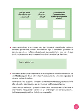 77
	 Orienta y acompaña al grupo clase para que construyan una definición de lo que
entienden por “asunto público”. Recuerda que aquí es importante que sean tus
estudiantes quienes realicen esta actividad, pues deben tener muy claro lo que
implica este concepto. Asimismo, pueden revisar lo registrado en la pizarra.
¿Por qué deben
interesarnos estos
problemas?
¿Qué es
un asunto
público?
Asunto público es...
¿Cuándo se puede
considerar que un
problema es un asunto
público?
	 Indícales que ahora, que saben qué es un asunto público, seleccionarán uno de los
identificados a partir de las entrevistas. Para realizar dicha selección, organiza a la
clase en equipos de trabajo.
	 Permite que cada grupo elija uno de los problemas identificados y lo analice. Para
ello, entrégales las entrevistas que se refieren al problema que eligieron.
	 Orienta a cada equipo para que revise cada una de las entrevistas, sistematice la
información y dialogue sobre las razones que tendrían para abordar este problema.
Indícales que pueden utilizar el siguiente organizador:
 