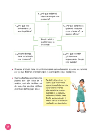 78
5. ¿Por qué debemos
interesarnos por este
problema?
1.	 ¿Por qué consideras
que esta situación
es un problema? ¿A
quiénes afecta?
2. ¿Por qué sucede?
¿Quiénes son
responsables de que
esto suceda?
3. ¿Cuánto tiempo
viene sucediendo
este problema?
4. ¿Por qué este
problema es un
asunto público?
Asunto público
(problema de la
localidad)
	 Organiza al grupo clase en semicírculo para que cada equipo presente las razones
por las que deberían interesarse por el asunto público que escogieron.
	 Culminadas las presentaciones,
pídeles que con base en el
análisis realizado, decidan cuál
de todos los asuntos públicos
abordarán como grupo clase.
También debes tener en
cuenta que en diversos
momentos del año escolar,
surgirán situaciones
relacionadas a asuntos
públicos en la escuela,
en la comunidad o fuera
de ella que concitarán el
interés de tus estudiantes
y deberán ser abordadas.
 