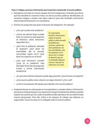79
Paso 2: Indaga y procesa información que le permita comprender el asunto público.
	 Reorganiza a la clase en nuevos equipos de cinco integrantes e indícales que ahora,
que han decidido en consenso tratar uno de los asuntos públicos identificados, es
necesario indagar y recabar más datos sobre él; para ello, facilítales información
relacionada directamente con el problema.
	 Orienta con preguntas que guíen el proceso de indagación. Por ejemplo:
Es importante
facilitar información
sobre el asunto
público seleccionado
(estadísticas;
noticias; opiniones
de la población, de
las autoridades y de
los expertos en el
tema; etc.) y sobre
el derecho que se
ve afectado (alguna
norma o ley que se
relacione con este).
	 ¿Por qué sucede este problema?
	 ¿Cómo nos afecta? (Aquí se debe
tener en cuenta con qué aspectos
se relaciona: salud, educación,
seguridad, etc.).
	 ¿Qué dice la población afectada
al respecto? ¿Qué dicen las
autoridades (de la escuela,
comunidad, región, etc.)? ¿Qué
dicen los expertos en el tema?
	 ¿Con qué frecuencia sucede?
¿Cuál es la población más
afectada? (Este tipo de preguntas
invitan a revisar información
estadística).
	 ¿En qué otros distritos del país sucede algo parecido? ¿Qué hicieron al respecto?
	 ¿Este asunto público tiene relación con algún derecho? ¿Con cuál?
	 ¿Cuál es la propuesta del equipo para abordar este asunto público?
	 Asegúrate de que en cada equipo se conceptualicen y manejen datos e información,
para que en el siguiente paso sus argumentos tengan fundamentos sólidos y puedan
explicar las razones por las cuales el problema debe abordarse de una determinada
manera (propuesta). Para ello, indica a los equipos de trabajo que elaboren un
organizador visual con base en lo indagado sobre el asunto público.
 