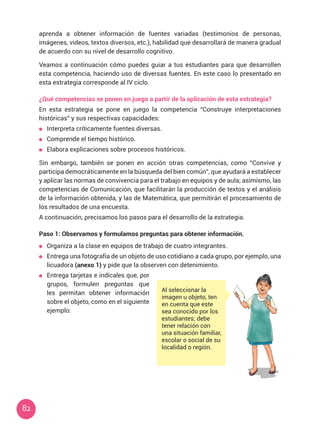 82
aprenda a obtener información de fuentes variadas (testimonios de personas,
imágenes, videos, textos diversos, etc.), habilidad que desarrollará de manera gradual
de acuerdo con su nivel de desarrollo cognitivo.
Veamos a continuación cómo puedes guiar a tus estudiantes para que desarrollen
esta competencia, haciendo uso de diversas fuentes. En este caso lo presentado en
esta estrategia corresponde al IV ciclo.
¿Qué competencias se ponen en juego a partir de la aplicación de esta estrategia?
En esta estrategia se pone en juego la competencia “Construye interpretaciones
históricas” y sus respectivas capacidades:
	 Interpreta críticamente fuentes diversas.
	 Comprende el tiempo histórico.
	 Elabora explicaciones sobre procesos históricos.
Sin embargo, también se ponen en acción otras competencias, como “Convive y
participa democráticamente en la búsqueda del bien común”, que ayudará a establecer
y aplicar las normas de convivencia para el trabajo en equipos y de aula; asimismo, las
competencias de Comunicación, que facilitarán la producción de textos y el análisis
de la información obtenida, y las de Matemática, que permitirán el procesamiento de
los resultados de una encuesta.
A continuación, precisamos los pasos para el desarrollo de la estrategia.
Paso 1: Observamos y formulamos preguntas para obtener información.
	 Organiza a la clase en equipos de trabajo de cuatro integrantes.
	 Entrega una fotografía de un objeto de uso cotidiano a cada grupo, por ejemplo, una
licuadora (anexo 1) y pide que la observen con detenimiento.
Al seleccionar la
imagen u objeto, ten
en cuenta que este
sea conocido por los
estudiantes; debe
tener relación con
una situación familiar,
escolar o social de su
localidad o región.
	 Entrega tarjetas e indícales que, por
grupos, formulen preguntas que
les permitan obtener información
sobre el objeto, como en el siguiente
ejemplo:
 