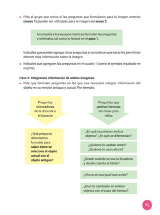 85
	 Pide al grupo que revise si las preguntas que formularon para la imagen anterior
(anexo 1) pueden ser utilizadas para la imagen del anexo 2.
	 Indícales que pueden agregar otras preguntas si consideran que estas les permitirán
obtener más información sobre la imagen.
	 Indícales que agreguen las preguntas en el cuadro 1 (como el ejemplo resaltado en
negrita).
Paso 2: Integramos información de ambas imágenes.
	 Pide que formulen preguntas en las que sea necesario integrar información del
objeto en su versión antigua y actual. Por ejemplo:
Acompaña a los equipos mientras formulan las preguntas
y oriéntalos tal como lo hiciste en el paso 1.
Preguntas
orientadoras
de la docente o
el docente
Preguntas que
podrían formular
las niñas y los
niños
¿En qué se parecen ambos
objetos? ¿En qué se diferencian?
¿Quiénes lo usaban antes?
¿Quiénes lo usan ahora?
¿Desde cuándo se usa la licuadora
y desde cuándo el batán?
¿Ahora se usa igual que antes?
¿Qué ha cambiado en ambos
objetos con el paso del tiempo?
¿Qué pregunta
deberíamos
formular para
saber cómo se
relaciona el objeto
actual con el
objeto antiguo?
 