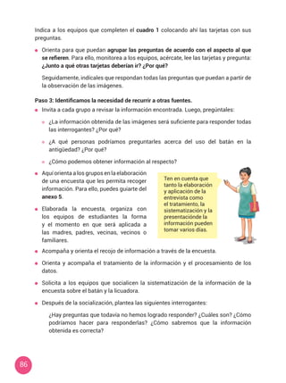 86
Indica a los equipos que completen el cuadro 1 colocando ahí las tarjetas con sus
preguntas.
	 Orienta para que puedan agrupar las preguntas de acuerdo con el aspecto al que
se refieren. Para ello, monitorea a los equipos, acércate, lee las tarjetas y pregunta:
¿Junto a qué otras tarjetas deberían ir? ¿Por qué?
	 Seguidamente, indícales que respondan todas las preguntas que puedan a partir de
la observación de las imágenes.
Paso 3: Identificamos la necesidad de recurrir a otras fuentes.
	 Invita a cada grupo a revisar la información encontrada. Luego, pregúntales:
	 ¿La información obtenida de las imágenes será suficiente para responder todas
las interrogantes? ¿Por qué?
	 ¿A qué personas podríamos preguntarles acerca del uso del batán en la
antigüedad? ¿Por qué?
	 ¿Cómo podemos obtener información al respecto?
Ten en cuenta que
tanto la elaboración
y aplicación de la
entrevista como
el tratamiento, la
sistematización y la
presentaciónde la
información pueden
tomar varios días.
	 Aquí orienta a los grupos en la elaboración
de una encuesta que les permita recoger
información. Para ello, puedes guiarte del
anexo 5.
	 Elaborada la encuesta, organiza con
los equipos de estudiantes la forma
y el momento en que será aplicada a
las madres, padres, vecinas, vecinos o
familiares.
	 Acompaña y orienta el recojo de información a través de la encuesta.
	 Orienta y acompaña el tratamiento de la información y el procesamiento de los
datos.
	 Solicita a los equipos que socialicen la sistematización de la información de la
encuesta sobre el batán y la licuadora.
	 Después de la socialización, plantea las siguientes interrogantes:
	 ¿Hay preguntas que todavía no hemos logrado responder? ¿Cuáles son? ¿Cómo
podríamos hacer para responderlas? ¿Cómo sabremos que la información
obtenida es correcta?
 