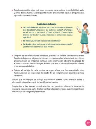 87
	 Brinda orientación sobre qué tener en cuenta para verificar la confiabilidad, valor
y límite de una fuente. En el siguiente cuadro presentamos algunas preguntas que
ayudarán a tus estudiantes:
Análisis de la fuente
	Su confiabilidad: ¿Qué tan veraz será la información que
nos brindará? ¿Quién es su autora o autor? ¿Participó
en el hecho o proceso? ¿Cómo lo hizo? ¿Tiene algún
interés particular? ¿Lo que nos dice es un hecho o es una
opinión?
	 Su valor: ¿Aportará en el estudio del tema?
	 Su límite: ¿Será suficiente la información que nos brinde?
¿Será necesario buscar otra fuente?
	 Después de las orientaciones brindadas, presenta las fuentes con las que cuentes.
Podrías trabajar con páginas de internet, con textos sobre la historia de los objetos
presentados en las imágenes o utilizar como información adicional los anexos 3 y
4 sobre la historia de cada imagen. Pídeles que lean la información que les ofreces
o los anexos señalados.
	 Orienta el trabajo de cada equipo para que, ahora que han consultado otras
fuentes, revisen las respuestas del cuadro 1 y las complementen o cambien si fuera
necesario.
Solicita que los equipos de trabajo socialicen el cuadro 1 para dialogar sobre la
información obtenida a partir de las diferentes fuentes.
Pregúntales si las fuentes consultadas les han permitido obtener la información
necesaria, es decir, si a partir de ellas han logrado resolver todas sus interrogantes en
relación con las imágenes presentadas.
 