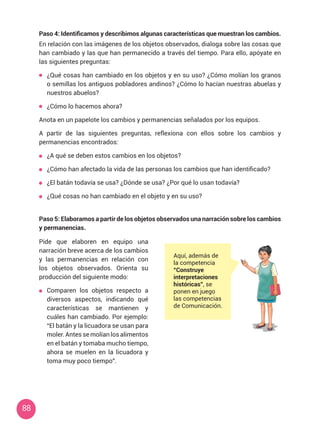 88
Paso 4: Identificamos y describimos algunas características que muestran los cambios.
En relación con las imágenes de los objetos observados, dialoga sobre las cosas que
han cambiado y las que han permanecido a través del tiempo. Para ello, apóyate en
las siguientes preguntas:
	 ¿Qué cosas han cambiado en los objetos y en su uso? ¿Cómo molían los granos
o semillas los antiguos pobladores andinos? ¿Cómo lo hacían nuestras abuelas y
nuestros abuelos?
	 ¿Cómo lo hacemos ahora?
Anota en un papelote los cambios y permanencias señalados por los equipos.
A partir de las siguientes preguntas, reflexiona con ellos sobre los cambios y
permanencias encontrados:
	 ¿A qué se deben estos cambios en los objetos?
	 ¿Cómo han afectado la vida de las personas los cambios que han identificado?
	 ¿El batán todavía se usa? ¿Dónde se usa? ¿Por qué lo usan todavía?
	 ¿Qué cosas no han cambiado en el objeto y en su uso?
Paso 5: Elaboramos a partir de los objetos observados una narración sobre los cambios
y permanencias.
Pide que elaboren en equipo una
narración breve acerca de los cambios
y las permanencias en relación con
los objetos observados. Orienta su
producción del siguiente modo:
	 Comparen los objetos respecto a
diversos aspectos, indicando qué
características se mantienen y
cuáles han cambiado. Por ejemplo:
“El batán y la licuadora se usan para
moler. Antes se molían los alimentos
en el batán y tomaba mucho tiempo,
ahora se muelen en la licuadora y
toma muy poco tiempo”.
Aquí, además de
la competencia
“Construye
interpretaciones
históricas”, se
ponen en juego
las competencias
de Comunicación.
 