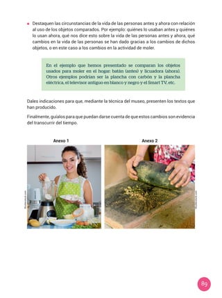 89
	 Destaquen las circunstancias de la vida de las personas antes y ahora con relación
al uso de los objetos comparados. Por ejemplo: quiénes lo usaban antes y quiénes
lo usan ahora, qué nos dice esto sobre la vida de las personas antes y ahora, qué
cambios en la vida de las personas se han dado gracias a los cambios de dichos
objetos, o en este caso a los cambios en la actividad de moler.
En el ejemplo que hemos presentado se comparan los objetos
usados para moler en el hogar: batán (antes) y licuadora (ahora).
Otros ejemplos podrían ser la plancha con carbón y la plancha
eléctrica, el televisor antiguo en blanco y negro y el Smart TV, etc.
Dales indicaciones para que, mediante la técnica del museo, presenten los textos que
han producido.
Finalmente, guíalos para que puedan darse cuenta de que estos cambios son evidencia
del transcurrir del tiempo.
Anexo 1 Anexo 2
Shutterstock.com
Shutterstock.com
 