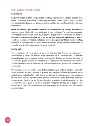 90
Cómo se aplica en los otros ciclos
En el III ciclo
En primer grado pueden comparar los objetos personales que usaban cuando eran
bebés con los que usan ahora. Por ejemplo, un biberón con un vaso con tapa y sorbete,
sus zapatitos tejidos con los que usan ahora, una foto de cuando eran bebés con una
foto actual.
Otras actividades que pueden favorecer la comprensión del tiempo histórico de
acuerdo con su edad están en relación con la vida cotidiana. Por ejemplo, secuenciar
actividades que realizaron en un día, lo cual les puede ayudar a identificar los tiempos
(si es en la mañana, en la tarde, en la noche, hace un momento; o el antes y el ahora).
También, enlistar actividades realizadas en dos días para identificar el ayer y el hoy,
o identificar acciones que suceden de manera simultánea (“mientras yo estoy en la
escuela, mamá está trabajando en la posta médica”)..
En el V ciclo
Tus estudiantes de este ciclo ya pueden clasificar las fuentes en primarias y
secundarias y hacer un análisis más detallado de su confiabilidad. Al realizar
proyectos diversos, se pueden obtener información de diversas fuentes escritas, ya
sean textos que se encuentran en la biblioteca de la escuela, en diarios o en internet.
También pueden obtener información de fuentes primarias a través de entrevistas y
encuestas.
Por ejemplo, en un proyecto acerca de la ciudadanía y la historia, pueden entrevistar
a sus abuelas, abuelos, madres y padres para obtener información acerca de su
participación en los hechos históricos de las últimas décadas y cómo estos afectaron
la vida de su familia. A partir de ello, pueden elaborar una línea de tiempo en la que
se destaquen hechos de su historia familiar ocurridos simultáneamente con los
acontecidos en el país. Asimismo, analizar imágenes de objetos o lugares que
evidencien no solo los cambios como producto del paso del tiempo, sino también las
permanencias.
 