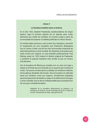 91
PARA LOS ESTUDIANTES
Anexo 3
La licuadora también tiene su historia
En el año 1922, Stephen Poplawski, estadounidense de origen
polaco, logró la primera patente de un aparato para moler
alimentos por medio de cuchillas. Su invento surgió a partir de
la necesidad de preparar su bebida preferida en menor tiempo.
El nombre dado entonces a ese invento fue vibradora y permitió
el surgimiento de una compañía que finalmente despegaría
tras su venta a Oster, una de las más reconocidas empresas de
electrodomésticos a nivel mundial. No obstante, la licuadora aún
tenía mucho por mejorar, lo cual entendió perfectamente Fred
Waring, quien en 1933 mejoró el diseño original de Poplawski
y presentó el aparato bastante más similar al que se conoce
actualmente.
Así, la licuadora de Waring ya contaba con un vaso con tapa y
aspas en el fondo que era montado en un soporte que contenía el
motor. Tan pronto se descubrió su utilidad, se vendieron millones
de licuadoras alrededor del mundo. Hoy la licuadora es utilizada
tanto por hombres como por mujeres. Inicialmente empleada
para la preparación de batidos y luego en la elaboración de jugos
y otras comidas, hoy en día es indispensable para la preparación
de una gran variedad de platos.
Adaptado de La licuadora, desarmamos su sistema y te
contamos su historia. (19 de noviembre de 2013). El Siglo de
Torreón. Recuperado de https://goo.gl/KwCc4K
 