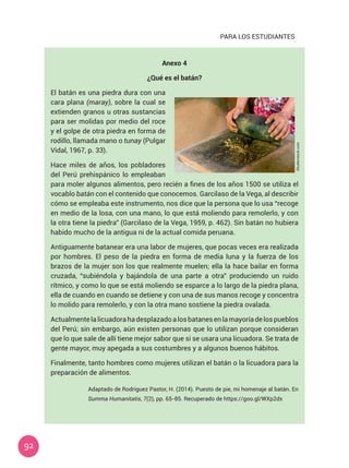 92
PARA LOS ESTUDIANTES
Anexo 4
¿Qué es el batán?
El batán es una piedra dura con una
cara plana (maray), sobre la cual se
extienden granos u otras sustancias
para ser molidas por medio del roce
y el golpe de otra piedra en forma de
rodillo, llamada mano o tunay (Pulgar
Vidal, 1967, p. 33).
Hace miles de años, los pobladores
del Perú prehispánico lo empleaban
para moler algunos alimentos, pero recién a fines de los años 1500 se utiliza el
vocablo batán con el contenido que conocemos. Garcilaso de la Vega, al describir
cómo se empleaba este instrumento, nos dice que la persona que lo usa “recoge
en medio de la losa, con una mano, lo que está moliendo para remolerlo, y con
la otra tiene la piedra” (Garcilaso de la Vega, 1959, p. 462). Sin batán no hubiera
habido mucho de la antigua ni de la actual comida peruana.
Antiguamente batanear era una labor de mujeres, que pocas veces era realizada
por hombres. El peso de la piedra en forma de media luna y la fuerza de los
brazos de la mujer son los que realmente muelen; ella la hace bailar en forma
cruzada, “subiéndola y bajándola de una parte a otra” produciendo un ruido
rítmico, y como lo que se está moliendo se esparce a lo largo de la piedra plana,
ella de cuando en cuando se detiene y con una de sus manos recoge y concentra
lo molido para remolerlo, y con la otra mano sostiene la piedra ovalada.
Actualmentelalicuadorahadesplazadoalosbatanesenlamayoríadelospueblos
del Perú; sin embargo, aún existen personas que lo utilizan porque consideran
que lo que sale de allí tiene mejor sabor que si se usara una licuadora. Se trata de
gente mayor, muy apegada a sus costumbres y a algunos buenos hábitos.
Finalmente, tanto hombres como mujeres utilizan el batán o la licuadora para la
preparación de alimentos.
Adaptado de Rodríguez Pastor, H. (2014). Puesto de pie, mi homenaje al batán. En
Summa Humanitatis, 7(2), pp. 65-85. Recuperado de https://goo.gl/WXp2dx
Shutterstock.com
 