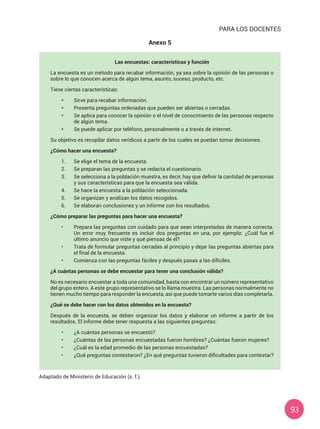 93
Las encuestas: características y función
La encuesta es un método para recabar información, ya sea sobre la opinión de las personas o
sobre lo que conocen acerca de algún tema, asunto, suceso, producto, etc.
Tiene ciertas características:
* 	 Sirve para recabar información.
*	 Presenta preguntas ordenadas que pueden ser abiertas o cerradas.
* 	 Se aplica para conocer la opinión o el nivel de conocimiento de las personas respecto
de algún tema.
* 	 Se puede aplicar por teléfono, personalmente o a través de internet.
Su objetivo es recopilar datos verídicos a partir de los cuales se puedan tomar decisiones.
¿Cómo hacer una encuesta?
1.	 Se elige el tema de la encuesta.
2.	 Se preparan las preguntas y se redacta el cuestionario.
3.	 Se selecciona a la población muestra, es decir, hay que definir la cantidad de personas
y sus características para que la encuesta sea válida.
4.	 Se hace la encuesta a la población seleccionada.
5.	 Se organizan y analizan los datos recogidos.
6.	 Se elaboran conclusiones y un informe con los resultados.
¿Cómo preparar las preguntas para hacer una encuesta?
•	 Prepara las preguntas con cuidado para que sean interpretadas de manera correcta.
Un error muy frecuente es incluir dos preguntas en una, por ejemplo: ¿Cuál fue el
último anuncio que viste y qué piensas de él?
•	 Trata de formular preguntas cerradas al principio y dejar las preguntas abiertas para
el final de la encuesta.
•	 Comienza con las preguntas fáciles y después pasas a las difíciles.
¿A cuántas personas se debe encuestar para tener una conclusión válida?
No es necesario encuestar a toda una comunidad, basta con encontrar un número representativo
del grupo entero. A este grupo representativo se lo llama muestra. Las personas normalmente no
tienen mucho tiempo para responder la encuesta, así que puede tomarte varios días completarla.
¿Qué se debe hacer con los datos obtenidos en la encuesta?
Después de la encuesta, se deben organizar los datos y elaborar un informe a partir de los
resultados. El informe debe tener respuesta a las siguientes preguntas:
•	 ¿A cuántas personas se encuestó?
•	 ¿Cuántas de las personas encuestadas fueron hombres? ¿Cuántas fueron mujeres?
•	 ¿Cuál es la edad promedio de las personas encuestadas?
•	 ¿Qué preguntas contestaron? ¿En qué preguntas tuvieron dificultades para contestar?
Adaptado de Ministerio de Educación (s. f.).
PARA LOS DOCENTES
Anexo 5
 