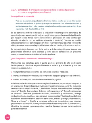 94
3.2.4.	 Estrategia 4: Utilizamos un plano de la localidad para dar
	 a conocer un problema ambiental
Descripción de la estrategia
Para que la geografía se pueda convertir en una materia escolar que le sea útil a la gran
diversidad de alumnos, es preciso que sepa dar respuesta a los problemas sociales y
ambientales que ellos y ellas conocen a través de los medios de comunicación y de su
experiencia vital. (Souto, 2007, p. 218)
Es así como una noticia en la radio, la televisión o internet pueden ser motivo de
aprendizaje, pues a partir de ella podrían surgir interrogantes, la necesidad y el interés
por indagar acerca de los nuevos conocimientos planteados en otras fuentes (por
ejemplo, en relación con un problema ambiental o territorial). También es posible
establecer conexiones con el espacio en el que viven las niñas y los niños, verificando
si lo que sucede en su escuela y localidad tiene relación con lo publicado en la noticia.
En esta estrategia haremos uso de la noticia y de la cartografía para abordar una
problemática ambiental en la localidad y cómo esta se conecta con un problema
mayor, como es la contaminación de los ríos y del mar.
¿Qué competencia se desarrolla en esta estrategia?
Planteamos esta estrategia para el quinto grado de primaria. En ella se abordará
la competencia “Gestiona responsablemente el espacio y el ambiente” y sus tres
respectivas capacidades:
	 Comprende las relaciones entre los elementos naturales y sociales.
	 Manejafuentesdeinformaciónparacomprenderelespaciogeográficoyelambiente.
	 Genera acciones para conservar el ambiente local y global.
Asimismo, cabe destacar que esta estrategia cobra sentido en una unidad integrada o
en un proyecto de aprendizaje que involucre otras competencias, como “Se comunica
oralmente en su lengua materna”, “Lee diversos tipos de textos escritos en su lengua
materna”, “Escribe diversos tipos de textos en lengua materna”, “Resuelve problemas
de cantidad”, “Resuelve problemas de forma, movimiento y localización”, “Indaga
mediante métodos científicos para construir conocimientos”, “Explica el mundo físico
basándose en conocimientos sobre los seres vivos, materia y energía, biodiversidad,
Tierra y universo” y “Diseña y construye soluciones tecnológicas para resolver
problemas de su entorno”. Estas permiten al estudiante comprender la problemática,
identificar las causas y consecuencias, y explicar las razones para tomar acciones
para el bien común.
 