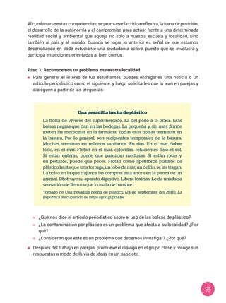 95
Alcombinarseestascompetencias,sepromuevelacríticareflexiva,latomadeposición,
el desarrollo de la autonomía y el compromiso para actuar frente a una determinada
realidad social y ambiental que aqueja no solo a nuestra escuela y localidad, sino
también al país y al mundo. Cuando se logra lo anterior es señal de que estamos
desarrollando en cada estudiante una ciudadanía activa, puesto que se involucra y
participa en acciones orientadas al bien común.
Paso 1: Reconocemos un problema en nuestra localidad.
	 Para generar el interés de tus estudiantes, puedes entregarles una noticia o un
artículo periodístico como el siguiente, y luego solicitarles que lo lean en parejas y
dialoguen a partir de las preguntas:
Una pesadilla hecha de plástico
La bolsa de víveres del supermercado. La del pollo a la brasa. Esas
bolsas negras que dan en las bodegas. La pequeña y sin asas donde
meten las medicinas en la farmacia. Todas esas bolsas terminan en
la basura. Por lo general, son recipientes temporales de la basura.
Muchas terminan en rellenos sanitarios. En ríos. En el mar. Sobre
todo, en el mar. Flotan en el mar, coloridas, relucientes bajo el sol.
Si están enteras, puede que parezcan medusas. Si están rotas y
en pedazos, puede que peces. Flotan como apetitosos platillos de
plástico hasta que una tortuga, un lobo de mar, un delfín, se las tragan.
La bolsa en la que trajimos las compras está ahora en la panza de un
animal. Obstruye su aparato digestivo. Libera toxinas. Le da una falsa
sensación de llenura que lo mata de hambre.
Tomado de Una pesadilla hecha de plástico. (24 de septiembre del 2016). La
República. Recuperado de https://goo.gl/jxSEfw
	 ¿Qué nos dice el artículo periodístico sobre el uso de las bolsas de plástico?
	 ¿La contaminación por plástico es un problema que afecta a su localidad? ¿Por
qué?
	 ¿Consideran que este es un problema que debemos investigar? ¿Por qué?
	 Después del trabajo en parejas, promueve el diálogo en el grupo clase y recoge sus
respuestas a modo de lluvia de ideas en un papelote.
 