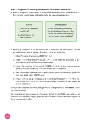 96
Causas
1.	 ¿Por qué sucede este
problema?
2.	 ¿Quiénes son los
responsables?
Consecuencias
¿Cómo afecta este problema a
los ríos, los lagos, los mares, los
suelos, las plantas, los animales
y las personas en mi localidad?
Paso 2: Indagamos las causas y consecuencias del problema identificado.
	 Plantea preguntas que orienten la indagación sobre las causas y consecuencias.
Por ejemplo, en este caso, podrías formular las siguientes preguntas:
	 Orienta y acompaña a tus estudiantes en la búsqueda de información. En este
ejemplo podrías sugerir páginas de internet como las siguientes:
1.	 https://news.un.org/es/story/2018/06/1435111
2.	 https://aduanasdigital.gob.do/2014/01/24/las-botellas-plasticas-y-su-
amenaza-al-medio-ambiente/comment-page-1/
3.	 https://larepublica.pe/sociedad/702352-el-45-de-restos-que-se-tira-a-
mares-y-rios-es-plastico-y-causa-la-muerte-de-las-especies
4.	 http://andina.pe/agencia/noticia-preocupado-por-contaminacion-plastico-
sepa-que-debe-hacer-706167.aspx
5.	 http://archivo-es.greenpeace.org/espana/es/Trabajamos-en/Parar-la-
contaminacion/Plasticos/Como-llega-el-plastico-a-los-oceanos-y-que-
sucede-entonces/
Si no pudieran acceder a internet, te sugerimos el texto presentado en el anexo, al final
de esta estrategia.
Lo importante es que accedan a información de fuentes confiables como la que se
presenta en la siguiente página, y que aprendan a seleccionar aquella que responda a
las preguntas planteadas.
 