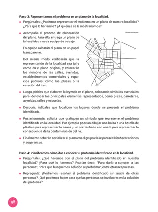 98
Paso 3: Representamos el problema en un plano de la localidad.
	 Pregúntales: ¿Podemos representar el problema en un plano de nuestra localidad?
¿Para qué lo haríamos? ¿A quiénes se lo mostraríamos?
	 Acompaña el proceso de elaboración
del plano. Para ello, entrega un plano de
la localidad a cada equipo de trabajo.
	 En equipo calcarán el plano en un papel
transparente.
	 Del mismo modo verificarán que la
representación de la localidad sea tal y
como en el plano original, y colocarán
los nombres de las calles, avenidas,
establecimientos comerciales y espa-
cios públicos, como las plazas o la
estación del tren.
	 Luego, pídeles que elaboren la leyenda en el plano, colocando símbolos esenciales
para identificar los principales elementos representados, como pistas, carreteras,
avenidas, calles y escuelas.
	 Después, indícales que localicen los lugares donde se presenta el problema
identificado.
	 Posteriormente, solicita que grafiquen un símbolo que represente el problema
identificado en la localidad. Por ejemplo, podrían dibujar una bolsa o una botella de
plástico para representar la causa y un pez tachado con una X para representar la
consecuencia de la contaminación del río.
	 Finalmente, deberán socializar el plano con el grupo clase para recibir observaciones
y sugerencias.
Paso 4: Planificamos cómo dar a conocer el problema identificado en la localidad.
	 Pregúntales: ¿Qué haremos con el plano del problema identificado en nuestra
localidad? ¿Para qué lo haremos? Podrían decir: “Para darlo a conocer a las
personas”, “Para que busquemos solución al problema”, entre otras respuestas.
	 Repregunta: ¿Podremos resolver el problema identificado sin ayuda de otras
personas? ¿Qué podemos hacer para que las personas se involucren en la solución
del problema?
Shutterstock.com
 