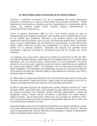 2.2 Breve historia sobre la educación de los sordos en México

Conocer y entender la historia, nos da la posibilidad de poder explicarnos
posturas y corrientes en lo que a la educación de los sordos concierne. Poder
observar los movimientos y cambios que han impactado en la educación de los
sordos, nos permite poder hacer nuestros propios razonamientos y
posicionamientos el día de hoy.

Como lo explica (Montañés, 2001 p. 5-7): “Una historia propia no sólo es
indispensable para explicar el presente, sino también para fundamentar el futuro
en la medida que prestemos atención a los diversos indicios del pasado,
podremos ir reconstruyendo, poco a poco, la historia de quiénes eran, cómo eran
vistos, a qué se dedicaban, de qué forma se comunicaban, a qué instituciones
dieron origen, tanto los oyentes que trabajaban a su favor, como los mismos
sordos en un período posterior”. Aprender del pasado nos permite tomar
decisiones y ejecutar acciones en el presente que nos ha tocado vivir como
maestros.

Los orígenes de la educación especial en México se remontan al año de 1861,
cuando el Presidente Benito Juárez decretó el establecimiento en la capital de la
República, de una escuela para “sordo-mudos”, lo cual representó el primer
proyecto de una escuela específica para los sordos auspiciada por el gobierno
en nuestro país (Segura, 2007). Sin embargo, con la intervención francesa, fue
bajo el gobierno de Maximiliano de Habsburgo cuando se concretó la creación
de la primera escuela de carácter público especializada en atender a los niños y
jóvenes sordos en México.

En 1866 arribó a nuestro país Eduardo Huet, francés sordo educado en la escuela
francesa del abate Charles Michel de L´Epée, quien se encargaría, junto con su
esposa, de dirigir durante varios años la nueva escuela para sordos.

En l875 la Escuela Nacional de Sordomudos estaba dirigida todavía por Huet
(Oviedo, 2007). José Martí quien visitó aquella escuela, reportó que en la misma,
los alumnos escribían con claridad, tenían nociones elementales y claras de
geografía, historia, historia natural, aritmética y gramática. En aquel tiempo,
explica Oviedo, las escuelas para sordos eran muy escasas en América Latina,
por lo que la impresión de Martí fue grande expresando después de su visita, que
la enseñanza los revelaba a la vida.

Montañés explica que con la muerte de Maximiliano y el regreso de Benito Juárez,
la Escuela Nacional de Sordomudos cambiaría sensiblemente y Ramón I. Alcaraz
sería el responsable de muchas reformas encaminadas a mejorar el desempeño
de las actividades dentro de la misma.


                                       11
 