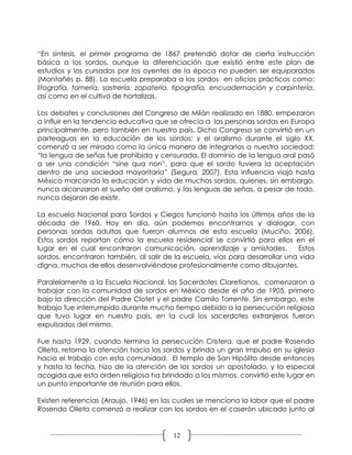 “En síntesis, el primer programa de 1867 pretendió dotar de cierta instrucción
básica a los sordos, aunque la diferenciación que existió entre este plan de
estudios y los cursados por los oyentes de la época no pueden ser equiparados
(Montañés p. 88). La escuela preparaba a los sordos en oficios prácticos como:
litografía, tornería, sastrería, zapatería, tipografía, encuadernación y carpintería,
así como en el cultivo de hortalizas.

Los debates y conclusiones del Congreso de Milán realizado en 1880, empezaron
a influir en la tendencia educativa que se ofrecía a las personas sordas en Europa
principalmente, pero también en nuestro país. Dicho Congreso se convirtió en un
parteaguas en la educación de los sordos; y el oralismo durante el siglo XX,
comenzó a ser mirado como la única manera de integrarlos a nuestra sociedad:
“la lengua de señas fue prohibida y censurada. El dominio de la lengua oral pasó
a ser una condición “sine qua non”, para que el sordo tuviera la aceptación
dentro de una sociedad mayoritaria” (Segura, 2007). Esta influencia viajó hasta
México marcando la educación y vida de muchos sordos, quienes, sin embargo,
nunca alcanzaron el sueño del oralismo, y las lenguas de señas, a pesar de todo,
nunca dejaron de existir.

La escuela Nacional para Sordos y Ciegos funcionó hasta los últimos años de la
década de 1960. Hoy en día, aún podemos encontrarnos y dialogar, con
personas sordas adultas que fueron alumnos de esta escuela (Muciño, 2006).
Estos sordos reportan cómo la escuela residencial se convirtió para ellos en el
lugar en el cual encontraron comunicación, aprendizaje y amistades.           Estos
sordos, encontraron también, al salir de la escuela, vías para desarrollar una vida
digna, muchos de ellos desenvolviéndose profesionalmente como dibujantes.

Paralelamente a la Escuela Nacional, los Sacerdotes Claretianos, comenzaron a
trabajar con la comunidad de sordos en México desde el año de 1905, primero
bajo la dirección del Padre Clotet y el padre Camilo Torrente. Sin embargo, este
trabajo fue interrumpido durante mucho tiempo debido a la persecución religiosa
que tuvo lugar en nuestro país, en la cual los sacerdotes extranjeros fueron
expulsados del mismo.

Fue hasta 1929, cuando termina la persecución Cristera, que el padre Rosendo
Olleta, retoma la atención hacia los sordos y brinda un gran impulso en su iglesia
hacia el trabajo con esta comunidad. El templo de San Hipólito desde entonces
y hasta la fecha, hizo de la atención de los sordos un apostolado, y la especial
acogida que esta orden religiosa ha brindado a los mismos, convirtió este lugar en
un punto importante de reunión para ellos.

Existen referencias (Araujo, 1946) en las cuales se menciona la labor que el padre
Rosendo Olleta comenzó a realizar con los sordos en el caserón ubicado junto al


                                         12
 
