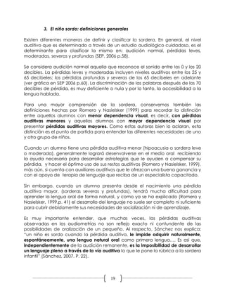 3. El niño sordo: definiciones generales

Existen diferentes maneras de definir y clasificar la sordera. En general, el nivel
auditivo que es determinado a través de un estudio audiológico cuidadoso, es el
determinante para clasificar la misma en: audición normal, pérdidas leves,
moderadas, severas y profundas (SEP, 2006 p.58).

Se considera audición normal aquella que reconoce el sonido entre los 0 y los 20
decibles. La pérdidas leves y moderadas incluyen niveles auditivos entre los 25 y
65 decibeles; las pérdidas profundas y severas de los 65 decibeles en adelante
(ver gráfica en SEP 2006 p.60). La discriminación de las palabras después de los 70
decibles de pérdida, es muy deficiente o nula y por lo tanto, la accesibilidad a la
lengua hablada.

Para una mayor comprensión de la sordera, conservemos también las
definiciones hechas por Romero y Nasielsker (1999) para recordar la distinción
entre aquellos alumnos con menor dependencia visual, es decir, con pérdidas
auditivas menores y aquellos alumnos con mayor dependencia visual por
presentar pérdidas auditivas mayores. Como estas autoras bien lo aclaran, esta
distinción es el punto de partida para entender las diferentes necesidades de uno
y otro grupo de niños.

Cuando un alumno tiene una pérdida auditiva menor (hipoacusia o sordera leve
o moderada), generalmente logrará desenvolverse en el medio oral recibiendo
la ayuda necesaria para desarrollar estrategias que le ayuden a compensar su
pérdida, y hacer el óptimo uso de sus restos auditivos (Romero y Nasielsker, 1999),
más aún, si cuenta con auxiliares auditivos que le ofrezcan una buena ganancia y
con el apoyo de terapia de lenguaje que reciba de un especialista capacitado.

Sin embargo, cuando un alumno presenta desde el nacimiento una pérdida
auditiva mayor, (sorderas severas y profundas), tendrá mucha dificultad para
aprender la lengua oral de forma natural, y como ya se ha explicado (Romero y
Nasielsker, 1999.p. 41) el desarrollo del lenguaje no suele ser completo ni suficiente
para cubrir debidamente sus necesidades de socialización ni de aprendizaje.

Es muy importante entender, que muchas veces, las pérdidas auditivas
observadas en las audiometrías no son reflejo exacto ni contundente de las
posibilidades de oralización de un pequeño. Al respecto, Sánchez nos explica:
“un niño es sordo cuando la pérdida auditiva, le impide adquirir naturalmente,
espontáneamente, una lengua natural oral como primera lengua…. Es así que,
independientemente de la audición remanente, es la imposibilidad de desarrollar
un lenguaje pleno a través de la vía auditiva lo que le pone la rúbrica a la sordera
infantil” (Sánchez, 2007. P. 22).




                                          19
 
