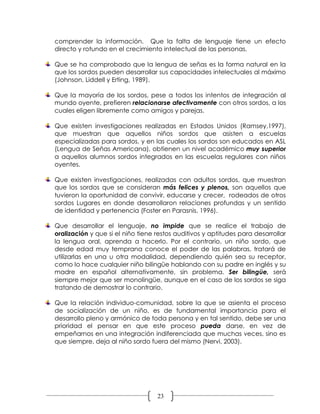 comprender la información. Que la falta de lenguaje tiene un efecto
directo y rotundo en el crecimiento intelectual de las personas.

Que se ha comprobado que la lengua de señas es la forma natural en la
que los sordos pueden desarrollar sus capacidades intelectuales al máximo
(Johnson, Liddell y Erting, 1989).

Que la mayoría de los sordos, pese a todos los intentos de integración al
mundo oyente, prefieren relacionarse afectivamente con otros sordos, a los
cuales eligen libremente como amigos y parejas.

Que existen investigaciones realizadas en Estados Unidos (Ramsey,1997),
que muestran que aquellos niños sordos que asisten a escuelas
especializadas para sordos, y en las cuales los sordos son educados en ASL
(Lengua de Señas Americana), obtienen un nivel académico muy superior
a aquellos alumnos sordos integrados en las escuelas regulares con niños
oyentes.

Que existen investigaciones, realizadas con adultos sordos, que muestran
que los sordos que se consideran más felices y plenos, son aquellos que
tuvieron la oportunidad de convivir, educarse y crecer, rodeados de otros
sordos Lugares en donde desarrollaron relaciones profundas y un sentido
de identidad y pertenencia (Foster en Parasnis, 1996).

Que desarrollar el lenguaje, no impide que se realice el trabajo de
oralización y que si el niño tiene restos auditivos y aptitudes para desarrollar
la lengua oral, aprenda a hacerlo. Por el contrario, un niño sordo, que
desde edad muy temprana conoce el poder de las palabras, tratará de
utilizarlas en una u otra modalidad, dependiendo quién sea su receptor,
como lo hace cualquier niño bilingüe hablando con su padre en inglés y su
madre en español alternativamente, sin problema. Ser bilingüe, será
siempre mejor que ser monolingüe, aunque en el caso de los sordos se siga
tratando de demostrar lo contrario.

Que la relación individuo-comunidad, sobre la que se asienta el proceso
de socialización de un niño, es de fundamental importancia para el
desarrollo pleno y armónico de toda persona y en tal sentido, debe ser una
prioridad el pensar en que este proceso pueda darse, en vez de
empeñarnos en una integración indiferenciada que muchas veces, sino es
que siempre, deja al niño sordo fuera del mismo (Nervi, 2003).




                                   23
 