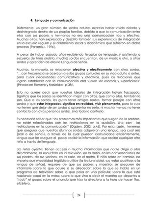 4. Lenguaje y comunicación

Tristemente, un gran número de sordos adultos expresa haber vivido aislado y
desintegrado dentro de sus propias familias, debido a que la comunicación entre
ellos con sus padres y hermanos no era una comunicación rica y efectiva.
Muchos otros, han expresado y descrito también sus experiencias de integración
en la escuela regular y el aislamiento social y académico que sufrieron en dicho
proceso (Parasnis, I. 1996).

A pesar de haber pasado años recibiendo terapias de lenguaje, y asistiendo a
escuelas de línea oralista, muchos sordos encuentran, de un modo u otro, a otros
sordos y aprenden de ellos la Lengua de Señas.

Muchos, la mayoría, se relacionan afectiva y efectivamente con otros sordos,
“…con frecuencia se acercan a estos grupos culturales en su vida adulta o antes,
para cubrir necesidades comunicativas y afectivas, pues las relaciones que
logran establecer con la comunicación oral suelen ser escasas y superficiales”
(Pineda en Romero y Nasielsker, p.38).

Esto no quiere decir que nuestros ideales de integración hayan fracasado.
Significa que los sordos se identifican mejor con otros, que como ellos, también lo
son. Que a los sordos, les gusta tener amigos sordos, formar parejas con otros
sordos y que estar integrados, significa en realidad, vivir plenamente, para lo cual
no tienen que dejar de ser sordos o aparentar no serlo, ni mucho menos, no tener
contacto con otras personas sordas, sino todo lo contrario.

Es necesario saber que “los problemas más importantes que surgen de la sordera,
no están relacionados con las restricciones en la audición, sino con las
restricciones en la comunicación” (Ogden, 2002, p.46). Por esta razón, tenemos
que asegurar que nuestros alumnos sordos adquieran una lengua, sea cual sea
(oral o de señas), a través de la cual puedan comunicarse eficientemente,
lengua que les asegure el poder recibir la información que recibe cualquier otro
niño a través del lenguaje.

Los niños oyentes tienen acceso a mucha información que nadie dirige a ellos
directamente, la escuchan en la televisión, en la radio, en las conversaciones de
sus padres, de sus vecinos, en la calle, en el metro. El niño sordo en cambio, no
importa que modalidad lingüística utilice (la lectura labial, sus restos auditivos o la
lengua de señas), requiere de que sus padres y maestros se aseguren de
informarle sobre lo que ocurre a su alrededor; sobre lo que se habla en un
programa de televisión; sobre lo que pasa en una película; sobre lo que está
hablando papá en la mesa; sobre lo que vino a decir el maestro de deportes a
“todo” el grupo; sobre el anuncio que hizo la directora a la hora de hacer filas,
etcétera.


                                          24
 