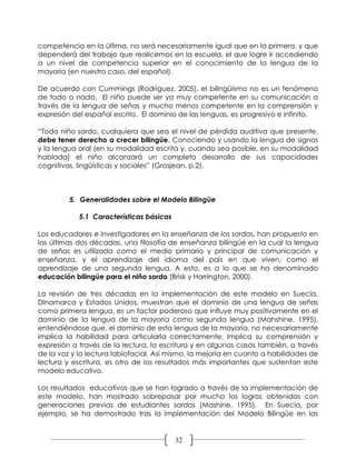 competencia en la última, no será necesariamente igual que en la primera, y que
dependerá del trabajo que realicemos en la escuela, el que logre ir accediendo
a un nivel de competencia superior en el conocimiento de la lengua de la
mayoría (en nuestro caso, del español).

De acuerdo con Cummings (Rodríguez, 2005), el bilingüismo no es un fenómeno
de todo o nada. El niño puede ser ya muy competente en su comunicación a
través de la lengua de señas y mucho menos competente en la comprensión y
expresión del español escrito. El dominio de las lenguas, es progresivo e infinito.

“Todo niño sordo, cualquiera que sea el nivel de pérdida auditiva que presente,
debe tener derecho a crecer bilingüe. Conociendo y usando la lengua de signos
y la lengua oral (en su modalidad escrita y, cuando sea posible, en su modalidad
hablada) el niño alcanzará un completo desarrollo de sus capacidades
cognitivas, lingüísticas y sociales” (Grosjean, p.2).



         5. Generalidades sobre el Modelo Bilingüe

            5.1 Características básicas

Los educadores e investigadores en la enseñanza de los sordos, han propuesto en
las últimas dos décadas, una filosofía de enseñanza bilingüe en la cual la lengua
de señas es utilizada como el medio primario y principal de comunicación y
enseñanza, y el aprendizaje del idioma del país en que viven, como el
aprendizaje de una segunda lengua. A esto, es a lo que se ha denominado
educación bilingüe para el niño sordo (Brisk y Harrington, 2000).

La revisión de tres décadas en la implementación de este modelo en Suecia,
Dinamarca y Estados Unidos, muestran que el dominio de una lengua de señas
como primera lengua, es un factor poderoso que influye muy positivamente en el
dominio de la lengua de la mayoría como segunda lengua (Mahshine, 1995),
entendiéndose que, el dominio de esta lengua de la mayoría, no necesariamente
implica la habilidad para articularla correctamente, implica su comprensión y
expresión a través de la lectura, la escritura y en algunos casos también, a través
de la voz y la lectura labiofacial. Así mismo, la mejoría en cuanto a habilidades de
lectura y escritura, es otro de los resultados más importantes que sustentan este
modelo educativo.

Los resultados educativos que se han logrado a través de la implementación de
este modelo, han mostrado sobrepasar por mucho los logros obtenidos con
generaciones previas de estudiantes sordos (Mashine, 1995). En Suecia, por
ejemplo, se ha demostrado tras la implementación del Modelo Bilingüe en las


                                          32
 