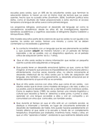 escuelas para sordos, que un 50% de los estudiantes sordos que terminan la
educación básica, lo hacen ya con el mismo nivel de lectura que sus pares
oyentes, hecho que no sucedía antes (Svartholm, 2004). Svartholm justifica estos
éxitos, como el resultado de haber proporcionado a estos alumnos el acceso
temprano a la lengua de señas sueca como primera lengua.

Los programas bilingües, promueven el desarrollo del lenguaje así como la
competencia académica; desde los años 60, las investigaciones reportan
beneficios académicos y cognitivos asociados al bilingüismo (Espino Calderón y
Minaya-Rowe, 2003).

Este modelo educativo parte de la creencia de que los sordos no son iguales a los
oyentes, los sordos son sordos, forman una minoría, y como tal, se deben
contemplar sus necesidades y garantizar:

      Su contacto inmediato con un lenguaje que les sea plenamente accesible
      y, que puedan adquirir de manera natural y en un periodo de tiempo
      razonable, y de ser posible, con un diagnóstico oportuno, en el período
      crítico de adquisición (entre los 0 y 7 años).

      Que el niño sordo reciba la misma información que recibe un pequeño
      oyente cuando está adquiriendo un lenguaje.

      Que pueda tener un desarrollo emocional óptimo ya que, como es fácil
      imaginar, el impacto que provoca la imposibilidad de comunicarse plena y
      eficientemente, muchas veces durante años, no afecta únicamente el
      desarrollo intelectual de los niños sordos por la falta de adquisición del
      lenguaje, sino también, y muy gravemente, su desarrollo emocional por el
      terrible aislamiento al que el niño se ve sometido.

      Que el niño sordo conviva con otros niños que como él son sordos, con
      adultos sordos que le sirvan como modelos de lengua y de vida, a ellos y a
      sus padres, para el desarrollo pleno de su identidad como individuos sordos.
      Como lo explica Sacks (1989), los sordos forman una minoría lingüística y
      cultural que necesita (y tiene el derecho) a estar juntos, ir juntos a clase,
      aprender en una lengua accesible a ellos y vivir en compañía y en
      comunidad con otros que como ellos, son también sordos.

      Que durante el tiempo en que el niño esté en un contexto escolar, se
      dedique a informarle y formarle, en lugar de únicamente entrenarle al
      desarrollo de habilidades de habla. Esto puede hacerse paralelamente en
      horario alterno al que asiste a la escuela a través de un complemento
      terapéutico. Empeñados por oralizarlos, invertimos horas, meses y años, en
      que un niño “aprenda a hablar”, olvidando lo que realmente debería estar


                                        33
 