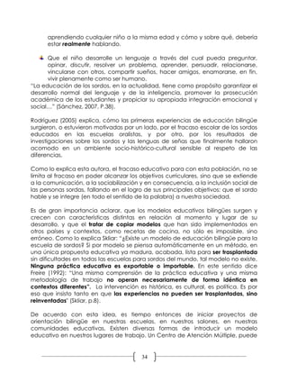 aprendiendo cualquier niño a la misma edad y cómo y sobre qué, debería
      estar realmente hablando.

      Que el niño desarrolle un lenguaje a través del cual pueda preguntar,
      opinar, discutir, resolver un problema, aprender, persuadir, relacionarse,
      vincularse con otros, compartir sueños, hacer amigos, enamorarse, en fin,
      vivir plenamente como ser humano.
“La educación de los sordos, en la actualidad, tiene como propósito garantizar el
desarrollo normal del lenguaje y de la inteligencia, promover la prosecución
académica de los estudiantes y propiciar su apropiada integración emocional y
social…” (Sánchez, 2007. P.38).

Rodríguez (2005) explica, cómo las primeras experiencias de educación bilingüe
surgieron, o estuvieron motivadas por un lado, por el fracaso escolar de los sordos
educados en las escuelas oralistas, y por otro, por los resultados de
investigaciones sobre los sordos y las lenguas de señas que finalmente hallaron
acomodo en un ambiente socio-histórico-cultural sensible al respeto de las
diferencias.

Como lo explica esta autora, el fracaso educativo para con esta población, no se
limita al fracaso en poder alcanzar los objetivos curriculares, sino que se extiende
a la comunicación, a la sociabilización y en consecuencia, a la inclusión social de
las personas sordas, fallando en el logro de sus principales objetivos: que el sordo
hable y se integre (en todo el sentido de la palabra) a nuestra sociedad.

Es de gran importancia aclarar, que los modelos educativos bilingües surgen y
crecen con características distintas en relación al momento y lugar de su
desarrollo, y que el tratar de copiar modelos que han sido implementados en
otros países y contextos, como recetas de cocina, no sólo es imposible, sino
erróneo. Como lo explica Skliar: “¿Existe un modelo de educación bilingüe para la
escuela de sordos? Si por modelo se piensa automáticamente en un método, en
una única propuesta educativa ya madura, acabada, lista para ser trasplantada
sin dificultades en todas las escuelas para sordos del mundo, tal modelo no existe.
Ninguna práctica educativa es exportable o importable. En este sentido dice
Freire (1992): “Una misma comprensión de la práctica educativa y una misma
metodología de trabajo no operan necesariamente de forma idéntica en
contextos diferentes”. La intervención es histórica, es cultural, es política. Es por
eso que insisto tanto en que las experiencias no pueden ser trasplantadas, sino
reinventadas" (Skliar, p.8).

De acuerdo con esta idea, es tiempo entonces de iniciar proyectos de
orientación bilingüe en nuestras escuelas, en nuestros salones, en nuestras
comunidades educativas. Existen diversas formas de introducir un modelo
educativo en nuestros lugares de trabajo. Un Centro de Atención Múltiple, puede


                                         34
 