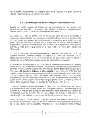 Por lo tanto, implementar un modelo educativo requiere de gran voluntad,
trabajo y aprendizaje, pero siempre es posible.



            5.3 Ambientes óptimos de aprendizaje con orientación visual.

Resulta un punto crucial, al hablar de la educación de los sordos, que
reconsideremos la calidad de la curricula y el nivel de la instrucción que hemos
ofrecido hasta ahora, a los alumnos con esta característica.

Generalmente, por no contar con los elementos para brindar a los sordos la
educación especializada que requieren, ofreciéndoles el derecho fundamental
de contar con una lengua, el contenido del programa se ve simplificado a tal
grado, que el niño sordo recibe, en el mejor de los casos, una información
fragmentada y pobre, incomparable con aquella que es aprendida por sus pares
oyentes, y más bien, equiparable a la que recibe un niño con deficiencia
intelectual.

Es común justificarnos pensando que la pobre o elemental información con la que
cuentan nuestros alumnos sordos, se debe a su falta de audición, “a su
discapacidad auditiva”, y no a la calidad de la educación que les estamos
ofreciendo y a la falta de acceso para poder desarrollar un lenguaje.

Si los objetivos, las estrategias, los contenidos y materiales para nuestros alumnos
sordos, no son equivalentes a aquellos que tenemos contemplados para nuestros
alumnos oyentes, quiere decir que nuestro trabajo como docentes para con estos
niños, no está siendo ni el justo, ni el necesario, y que tenemos entonces que
cuestionar nuestro quehacer para encontrar la forma de brindar esa igualdad en
calidad y oportunidades: “Tanto las habilidades comunicativas como las altas
expectativas, son dos variables críticas sin las cuales el aprendizaje al máximo, no
puede ocurrir…Para lograr un desempeño igual (entre sordos y oyentes) todas las
partes de la ecuación deben ser iguales” (Lytle & Rovins, 1997 p.13).

Es por esto, que el maestro que integra a niños con características especiales en
su salón de clase, y los maestros de las USAER que los apoyan, deberán hacer un
esfuerzo aún mayor que cualquier otro maestro, para convertir sus salones en
verdaderas aulas de construcción de aprendizaje, de trabajo colaborativo, de
investigación y de trabajo en proyectos significativos para sus alumnos.

Desde el marco constructivista, bajo el cual se ha venido enfocando la
educación en los últimos años, los maestros debemos aprovechar las experiencias
de la vida diaria como aspectos integrales de la educación. Este enfoque




                                         36
 