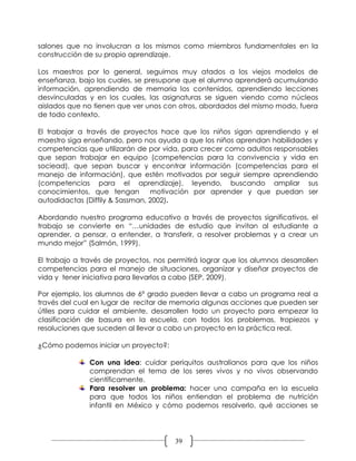 salones que no involucran a los mismos como miembros fundamentales en la
construcción de su propio aprendizaje.

Los maestros por lo general, seguimos muy atados a los viejos modelos de
enseñanza, bajo los cuales, se presupone que el alumno aprenderá acumulando
información, aprendiendo de memoria los contenidos, aprendiendo lecciones
desvinculadas y en los cuales, las asignaturas se siguen viendo como núcleos
aislados que no tienen que ver unos con otros, abordados del mismo modo, fuera
de todo contexto.

El trabajar a través de proyectos hace que los niños sigan aprendiendo y el
maestro siga enseñando, pero nos ayuda a que los niños aprendan habilidades y
competencias que utilizarán de por vida, para crecer como adultos responsables
que sepan trabajar en equipo (competencias para la convivencia y vida en
sociead), que sepan buscar y encontrar información (competencias para el
manejo de información), que estén motivados por seguir siempre aprendiendo
(competencias para el aprendizaje), leyendo, buscando ampliar sus
conocimientos, que tengan        motivación por aprender y que puedan ser
autodidactas (Diffily & Sassman, 2002).

Abordando nuestro programa educativo a través de proyectos significativos, el
trabajo se convierte en “…unidades de estudio que invitan al estudiante a
aprender, a pensar, a entender, a transferir, a resolver problemas y a crear un
mundo mejor” (Salmón, 1999).

El trabajo a través de proyectos, nos permitirá lograr que los alumnos desarrollen
competencias para el manejo de situaciones, organizar y diseñar proyectos de
vida y tener iniciativa para llevarlos a cabo (SEP, 2009).

Por ejemplo, los alumnos de 6º grado pueden llevar a cabo un programa real a
través del cual en lugar de recitar de memoria algunas acciones que pueden ser
útiles para cuidar el ambiente, desarrollen todo un proyecto para empezar la
clasificación de basura en la escuela, con todos los problemas, tropiezos y
resoluciones que suceden al llevar a cabo un proyecto en la práctica real.

¿Cómo podemos iniciar un proyecto?:

               Con una idea: cuidar periquitos australianos para que los niños
               comprendan el tema de los seres vivos y no vivos observando
               científicamente.
               Para resolver un problema: hacer una campaña en la escuela
               para que todos los niños entiendan el problema de nutrición
               infantil en México y cómo podemos resolverlo, qué acciones se




                                        39
 